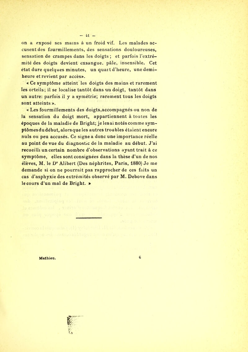 on a exposé ses mains à un froid vif. Les malades ac- cusent des fourmillements, des sensations douloureuses, sensation de crampes dans les doigts ; et parfois l’extré- mité des doigts devient exsangue, pâle, insensible. Cet état dure quelques minutes, un quart d’heure, une demi- heure et revient par accès». « Ce symptôme atteint les doigts des mains et rarement les orteils; il se localise tantôt dans un doigt, tantôt dans un autre: parfois il y a symétrie; rarement tous les doigts sont atteints ». « Les fourmillements des doigts,accompagnés ou non de la sensation du doigt mort, appartiennent à toutes les époques de la maladie de Bright; je lésai notés comme sym- ptômes du début, alorsque les autres troubles étaient encore nuis ou peu accusés. Ce signe a donc une importance réelle au point de vue du diagnostic de la maladie au début. J’ai recueilli un certain nombre d’observations ayant trait à ce symptôme, elles sont consignées dans la thèse d’un de nos élèves, M. le JDr Alibert (Des néphrites, Paris, 1880) Je me demande si on ne pourrait pas rapprocher de ces faits un cas d’asphyxie des extrémités observé par M. Debove dans le cours d’un mal de Bright. » Mathieu. 6