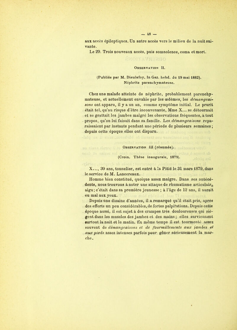 aux accès épileptiques. Un autre accès vers le milieu de la nuit sui- vante. Le 29. Trois nouveaux accès, puis somnolence, coma et mort. Observation II. (Publiée par M. Dieulafoy. In Gaz. hebd. du 19 mai 1882). Néphrite parenchymateuse. Chez une malade atteinte de néphrite, probablement parenchy- mateuse, et actuellement envahie par les œdèmes, les démangeai- sons ont apparu, il y a un an, comme symptôme initial. Le prurit était tel, qu’au risque d’être inconvenante, Mme X... se détournait et se grattait les jambes malgré les observations fréquentes, à tout propos, qu’on lui faisait dans sa famille. Les démangeaisons repa- raissaient par instants pendant une période de plusieurs semaines ; depuis cette époque elles ont disparu. -.V, ' , I.J 31 f. » fO'i • •/r'/iJ' 9 ! • fi03 » . !f , ■ (I . . :,î ï> • '.i.iiTl ' of. B , \ Observation III (résumée). (Croin. Thèse inaugurale, 1879). - •; - .*:• • • I 'i • :. i:V/-U!• :(lij‘;fi)O'-, violiip ,f> v ;J X..., 39 ans, tonnelier, est entré à la Pitié le 31 mars 1879, dans le service de M. Lancereaux. Homme bien constitué, quoique assez maigre. Dans ses antécé- dents, nous trouvons à noter une attaque de rhumatisme articulaire aigu; c’était dans sa première jeunesse ; à l’âge de 12 ans, il aurait eu mal aux yeux. Depuis une dizaine d’années, il a remarqué qu’il était pris, après des efforts un peu considérables, de fortes palpitations. Depuis cette époque aussi, il est sujet à des crampes très douloureuses qui piè- gent dans les muscles des jambes et des mains ; elles surviennent surtout la nuit et le matin. En même temps il est tourmenté aspez souvent de démangeaisons et de fourmillements aux jambes et aux pieds assez intenses parfois pour gêner sérieusement la mar- che.