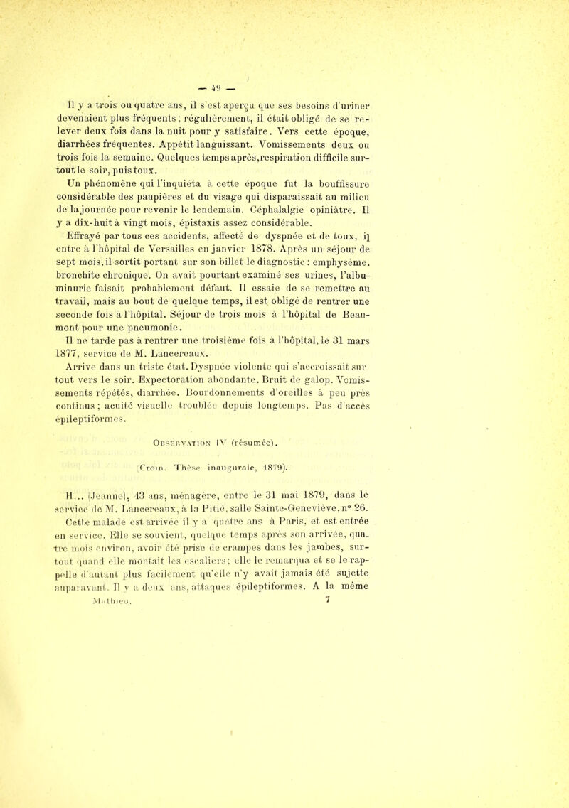 11 y a trois ou quatre ans, il s’est aperçu que ses besoins d’uriner devenaient plus fréquents; régulièrement, il était obligé de se re- lever deux fois dans la nuit pour y satisfaire. Vers cette époque, diarrhées fréquentes. Appétit languissant. Vomissements deux ou trois fois la semaine. Quelques temps après,respiration difficile sur- tout le soir, puis toux. Un phénomène qui l’inquiéta à cette époque fut la bouffissure considérable des paupières et du visage qui disparaissait au milieu de la journée pour revenir le lendemain. Céphalalgie opiniâtre. Il y a dix-huit à vingt mois, épistaxis assez considérable. Effrayé par tous ces accidents, affecté de dyspnée et de toux, ij entre à l’hôpital de Versailles en janvier 1878. Après un séjour de sept mois,il sortit portant sur son billet le diagnostic : emphysème, bronchite chronique. On avait pourtant examiné ses urines, l’albu- minurie faisait probablement défaut. Il essaie de se remettre au travail, mais au bout de quelque temps, il est obligé de rentrer une seconde fois à l’hôpital. Séjour de trois mois à l’hôpital de Beau- mont pour une pneumonie. Il ne tarde pas à rentrer une troisième fois à l’hôpital, le 31 mars 1877, service de M. Lancereaux. Arrive dans un triste état. Dyspnée violente qui s’accroissait sur tout vers le soir. Expectoration abondante. Bruit de galop. Vomis- sements répétés, diarrhée. Bourdonnements d’oreilles à peu près continus ; acuité visuelle troublée depuis longtemps. Pas d’accès épileptiformes. Observation IV (résumée). (Croin. Thèse inaugurale, 1879). H... (.Jeanne), 43 ans, ménagère, entre le 31 mai 1879, dans le service de M. Lancereaux, à la Pitié, salle Sainte-Geneviève, n° 26. Cette malade est arrivée il y a quatre ans à Paris, et est entrée en service. Elle se souvient, quelque temps après son arrivée, qua. tre mois environ, avoir été prise de crampes dans les jambes, sur- tout quand elle montait les escaliers ; elle le remarqua et se le rap- pelle d'autant plus facilement qu’elle n’y avait jamais été sujette auparavant. Il y a deux ans, attaques épileptiformes. A la même