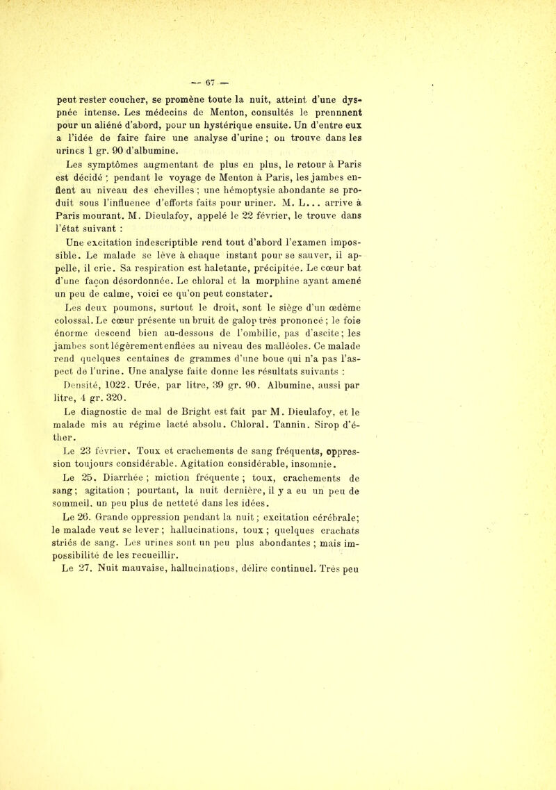 peut rester coucher, se promène toute la nuit, atteint d’une dys- pnée intense. Les médecins de Menton, consultés le prennnent pour un aliéné d’abord, pour un hystérique ensuite. Un d’entre eux a l’idée de faire faire une analyse d’urine ; ou trouve dans les urines 1 gr. 90 d’albumine. Les symptômes augmentant de plus en plus, le retour à Paris est décidé ; pendant le voyage de Menton à Paris, les jambes en- flent au niveau des chevilles ; une hémoptysie abondante se pro- duit sous l’influence d’efforts faits pour uriner. M. L... arrive à Paris mourant. M. Dieulafoy, appelé le 22 février, le trouve dans l’état suivant : Une excitation indescriptible rend tout d’abord l’examen impos- sible. Le malade se lève à chaque instant pour se sauver, il ap- pelle, il crie. Sa respiration est haletante, précipitée. Le cœur bat d’une façon désordonnée. Le chloral et la morphine ayant amené un peu de calme, voici ce qu’on peut constater. Les deux poumons, surtout le droit, sont le siège d’un œdème colossal. Le cœur présente un bruit de galop très prononcé ; le foie énorme descend bien au-dessous de l’ombilic, pas d’ascite; les jambes sont légèrementenflées au niveau des malléoles. Ce malade rend quelques centaines de grammes d’une boue qui n’a pas l’as- pect de l’urine. Une analyse faite donne les résultats suivants : Densité, 1022. Urée, par litre, 39 gr. 90. Albumine, aussi par litre, 4 gr. 320. Le diagnostic de mal de Bright est fait par M. Dieulafoy, et le malade mis au régime lacté absolu. Chloral. Tannin. Sirop d’é- ther. Le 23 février. Toux et crachements de sang fréquents, oppres- sion toujours considérable. Agitation considérable, insomnie. Le 25. Diarrhée; miction fréquente; toux, crachements de sang; agitation; pourtant, la nuit dernière, il y a eu un peu de sommeil, un peu plus de netteté dans les idées. Le 26. Grande oppression pendant la nuit; excitation cérébrale; le malade veut se lever ; hallucinations, toux; quelques crachats striés de sang. Les urines sont un peu plus abondantes ; mais im- possibilité de les recueillir.