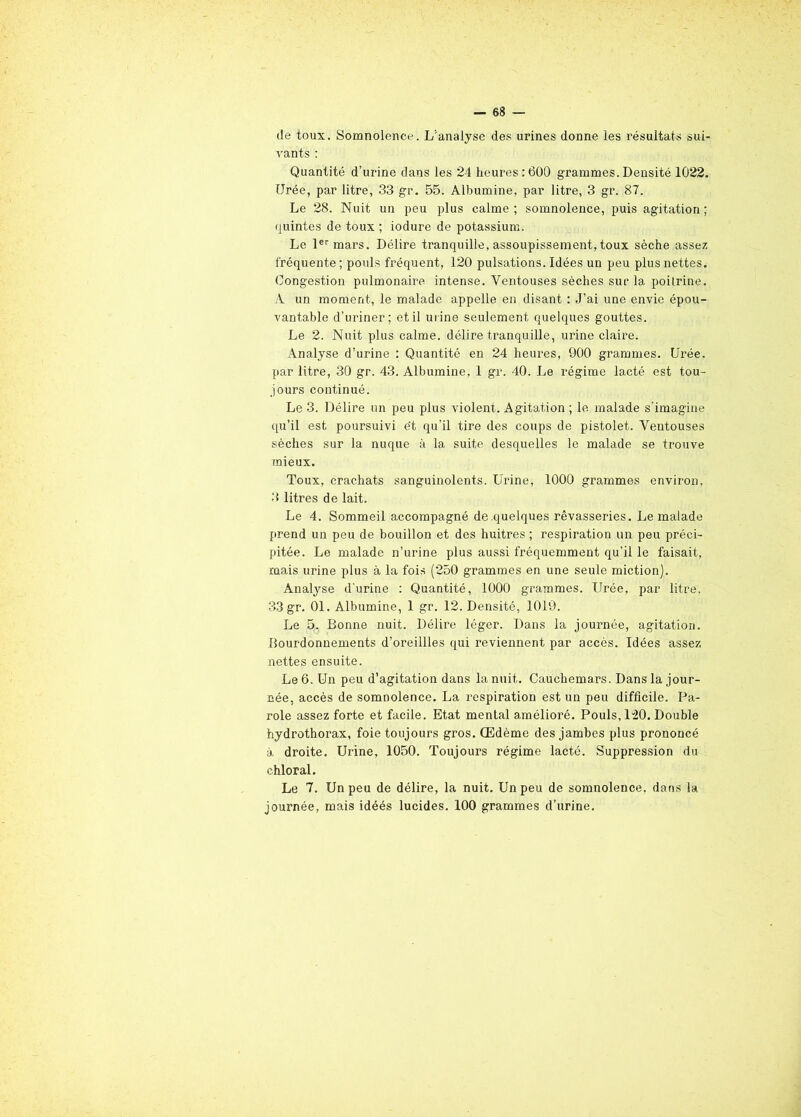 de toux. Somnolence. L'analyse des urines donne les résultats sui- vants : Quantité d’urine dans les 24 heures:600 grammes.Densité 1022. Urée, par litre, 33 gr. 55. Albumine, par litre, 3 gr. 87. Le 28. Nuit un peu plus calme; somnolence, puis agitation; quintes de toux ; iodure de potassium. Le 1er mars. Délire tranquille, assoupissement, toux sèche assez fréquente; pouls fréquent, 120 pulsations. Idées un peu plus nettes. Congestion pulmonaire intense. Ventouses sèches sur la poilrine. À un moment, le malade appelle en disant : J’ai une envie épou- vantable d’uriner; et il urine seulement quelques gouttes. Le 2. Nuit plus calme, délire tranquille, urine claire. Analyse d’urine : Quantité en 24 heures, 900 grammes. Urée, par litre, 30 gr. 43. Albumine, 1 gr. 40. Le régime lacté est tou- jours continué. Le 3. Délire un peu plus violent. Agitation ; le malade s’imagine qu’il est poursuivi et qu’il tire des coups de pistolet. Ventouses sèches sur la nuque à la suite desquelles le malade se trouve mieux. Toux, crachats sanguinolents. Urine, 1000 grammes environ, 3 litres de lait. Le 4. Sommeil accompagné de quelques rêvasseries. Le malade prend un peu de bouillon et des huitres ; respiration un peu préci- pitée. Le malade n’urine plus aussi fréquemment qu’il le faisait, ruais urine plus à la fois (250 grammes en une seule miction). Analyse d’urine : Quantité, 1000 grammes. Urée, par litre. 33 gr. 01. Albumine, 1 gr. 12. Densité, 1019. Le 5. Bonne nuit. Délire léger. Dans la jouimée, agitation. Bourdonnements d’oreillles qui reviennent par accès. Idées assez nettes ensuite. Le 6. Un peu d’agitation dans la nuit. Cauchemars. Dans la jour- née, accès de somnolence. La respiration est un peu difficile. Pa- role assez forte et facile. Etat mental amélioré. Pouls, 1-20. Double hydrothorax, foie toujours gros. Œdème des jambes plus prononcé •à, droite. Urine, 1050. Toujours régime lacté. Suppression du chloral. Le 7. Un peu de délire, la nuit. Un peu de somnolence, dans la journée, mais idéés lucides. 100 grammes d’urine.