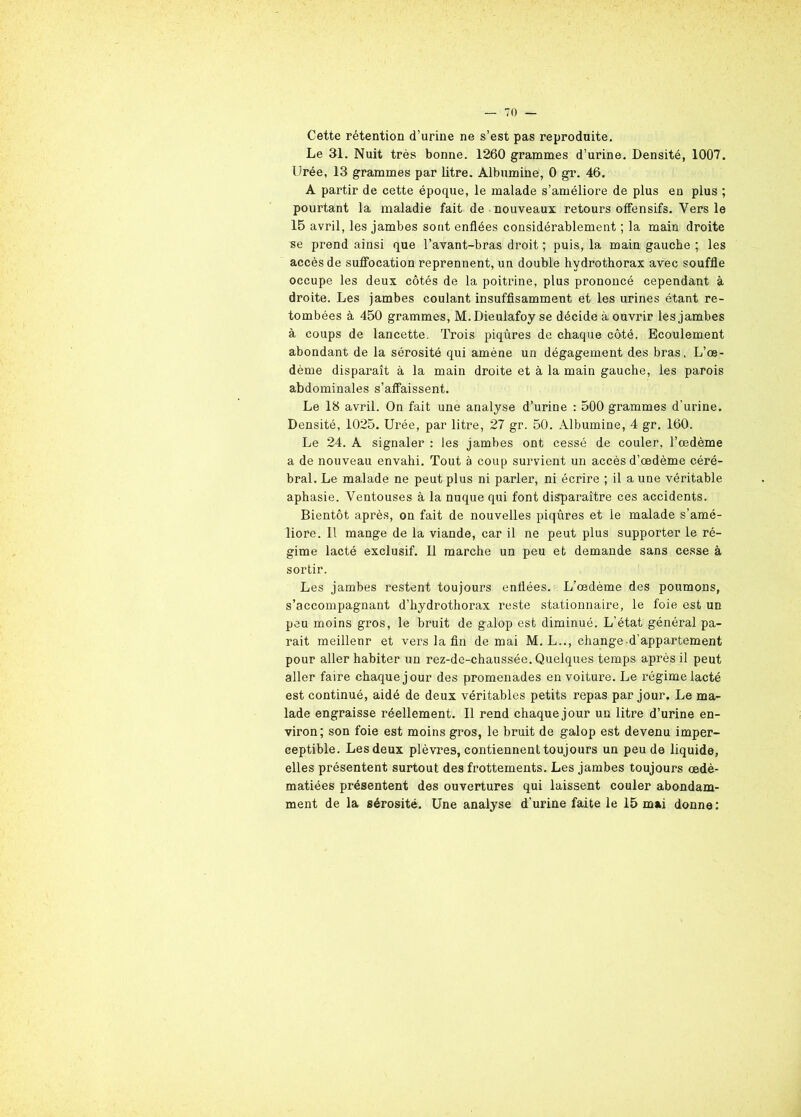 70 — Cette rétention d’urine ne s’est pas reproduite. Le 31. Nuit très bonne. 1260 grammes d’urine. Densité, 1007. Urée, 13 grammes par litre. Albumine, 0 gr. 46. A partir de cette époque, le malade s’améliore de plus en plus ; pourtant la maladie fait de nouveaux retours offensifs. Vers le 15 avril, les jambes sont enflées considérablement ; la main droite se prend ainsi que l’avant-bras droit ; puis, la main gauche ; les accès de suffocation reprennent, un double hydrothorax avec souffle occupe les deux côtés de la poitrine, plus prononcé cependant à droite. Les jambes coulant insuffisamment et les urines étant re- tombées à 450 grammes, M.Dieulafoy se décide à ouvrir les jambes à coups de lancette. Trois piqûres de chaque côté. Ecoulement abondant de la sérosité qui amène un dégagement des bras. L’œ- dème disparaît à la main droite et à la main gauche, les parois abdominales s’affaissent. Le 18 avril. On fait une analyse d’urine : 500 grammes d'urine. Densité, 1025. Urée, par litre, 27 gr. 50. Albumine, 4 gr. 160. Le 24. A signaler : les jambes ont cessé de couler, l’œdème a de nouveau envahi. Tout à coup survient un accès d’œdème céré- bral. Le ma.lade ne peut plus ni parler, ni écrire ; il a une véritable aphasie. Ventouses à la nuque qui font disparaître ces accidents. Bientôt après, on fait de nouvelles piqûres et le malade s’amé- liore. 11 mange de la viande, car il ne peut plus supporter le ré- gime lacté exclusif. Il marche un peu et demande sans cesse à sortir. Les jambes restent toujours enflées. L’œdème des poumons, s’accompagnant d’hydrothorax reste stationnaire, le foie est un peu moins gros, le bruit de galop est diminué. L'état général pa- rait meillenr et vers la fin de mai M. L.., change d’appartement pour aller habiter un rez-de-chaussée. Quelques temps après il peut aller faire chaque jour des promenades en voiture. Le régime lacté est continué, aidé de deux véritables petits repas par jour. Le ma- lade engraisse réellement. Il rend chaque jour un litre d’urine en- viron; son foie est moins gros, le bruit de galop est devenu imper- ceptible. Les deux plèvres, contiennent toujours un peu de liquide, elles présentent surtout des frottements. Les jambes toujours œdé- matiées présentent des ouvertures qui laissent couler abondam-
