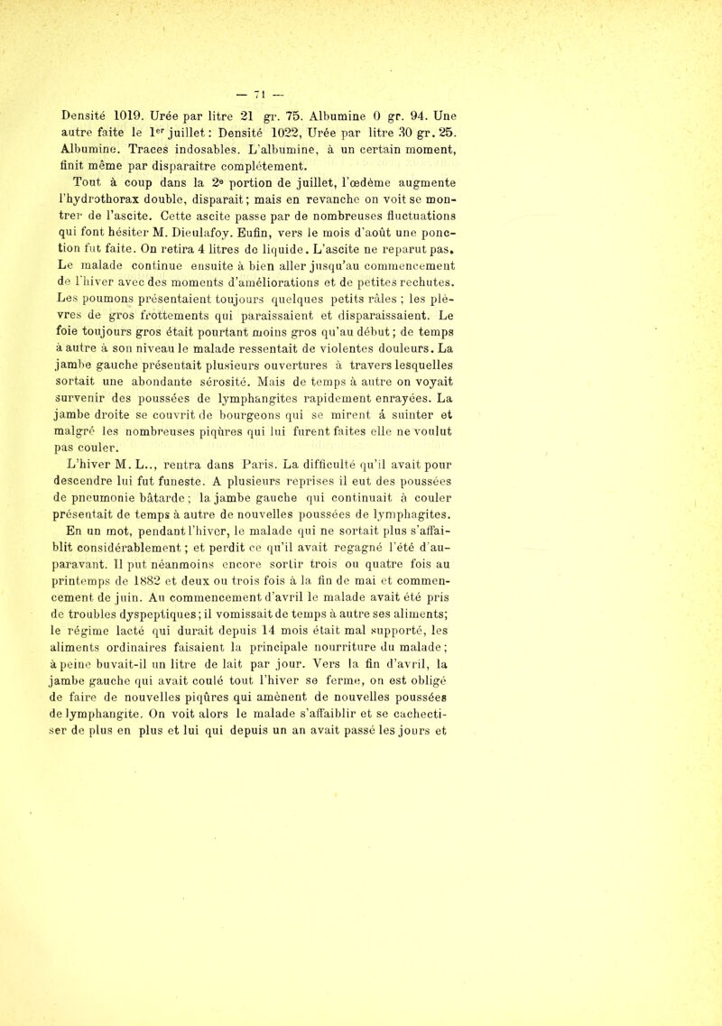 Densité 1019. Urée par litre 21 gr. 75. Albumine 0 gr. 94. Une autre faite le 1er juillet: Densité 1022, Urée par litre 30 gr.25. Albumine. Traces indosables. L'albumine, à un certain moment, finit même par disparaitre complètement. Tout à coup dans la 2e portion de juillet, l’oedème augmente l’hydrothorax double, disparait ; mais en revanche on voit se mon- trer de l’ascite. Cette ascite passe par de nombreuses fluctuations qui font hésiter M. Dieulafoy. Eufin, vers le mois d’août une ponc- tion fut faite. On retira 4 litres de liquide. L’ascite ne reparut pas. Le malade continue ensuite à bien aller jusqu’au commencement de l’hiver avec des moments d’améliorations et de petites rechutes. Les poumons présentaient toujours quelques petits râles ; les plè- vres de gros frottements qui paraissaient et disparaissaient. Le foie toujours gros était pourtant moins gros qu’au début; de temps à autre à son niveau le malade ressentait de violentes douleurs. La jambe gauche présentait plusieurs ouvertures à travers lesquelles sortait une abondante sérosité. Mais de temps à autre on voyait survenir des poussées de lymphangites rapidement enrayées. La jambe droite se couvrit de bourgeons qui se mirent â suinter et malgré les nombreuses piqûres qui lui furent faites elle ne voulut pas couler. L’hiver M.L.., rentra dans Paris. La difficulté qu’il avait pour descendre lui fut funeste. A plusieurs reprises il eut des poussées de pneumonie bâtarde ; la jambe gauche qui continuait à couler présentait de temps à autre de nouvelles poussées de lymphagites. En un mot, pendant l’hiver, le malade qui ne sortait plus s’affai- blit considérablement ; et perdit ce qu’il avait regagné l’été d'au- paravant. 11 put néanmoins encore sortir trois ou quatre fois au printemps de 1S82 et deux ou trois fois à la fin de mai et commen- cement de juin. Au commencement d’avril le malade avait été pris de troubles dyspeptiques ; il vomissait de temps à autre ses aliments; le régime lacté qui durait depuis 14 mois était mal supporté, les aliments ordinaires faisaient la principale nourriture du malade; à peine buvait-il un litre de lait par jour. Vers la fin d’avril, la jambe gauche qui avait coulé tout l’hiver se ferme, on est obligé de faire de nouvelles piqûres qui amènent de nouvelles poussées de lymphangite. On voit alors le malade s’affaiblir et se cachecti- ser de plus en plus et lui qui depuis un an avait passé les jours et