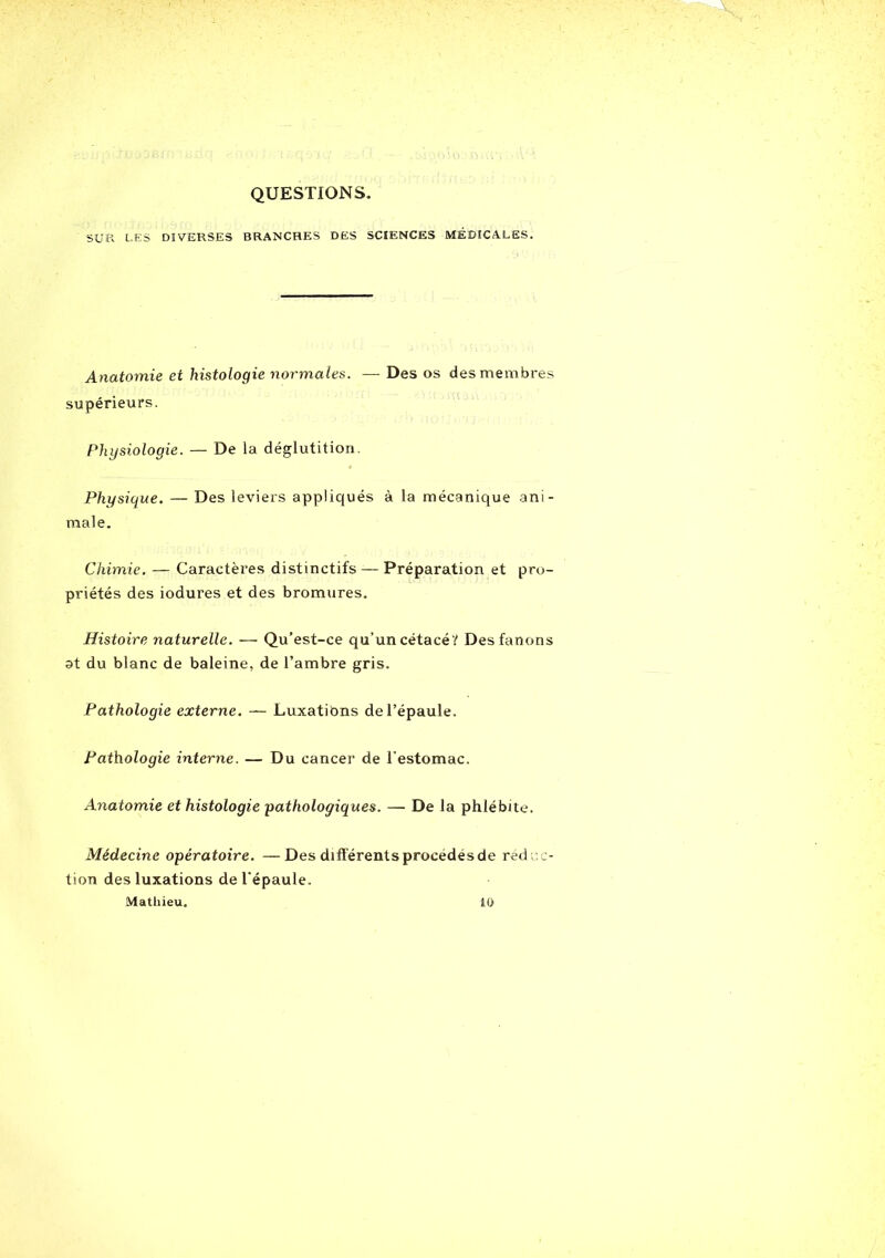 QUESTIONS. SUR LES DIVERSES BRANCHES DES SCIENCES MÉDICALES. Anatomie et histologie normales. — Des os des membres supérieurs. Physiologie. — De la déglutition. Physique. — Des leviers appliqués à la mécanique ani- male. Chimie. — Caractères distinctifs — Préparation et pro- priétés des iodures et des bromures. Histoire naturelle. —■ Qu’est-ce qu’un cétacé/ Des fanons at du blanc de baleine, de l’ambre gris. Pathologie externe. — Luxations de l’épaule. Pathologie interne. — Du cancer de l’estomac. Anatomie et histologie pathologiques. — De la phlébite. Médecine opératoire. —Des différents procédés de réd ac- tion des luxations de l'épaule. Mathieu. 10