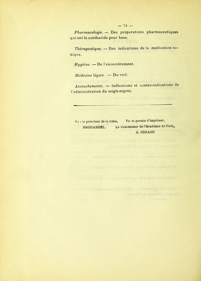 Pharmacologie. — Des préparations pharmaceutiques qui ont la cantharide pour base. Thérapeutique. — Des indications de la médication to- nique. Hygiène. —De l’encombrement. Médecine légale — Du viol. Accouchements. — indications et contre-indications de l’administration du seigle ergoté. Vu : le président de la thèse. Vu et permis d imprimer, BROUARDEL. Le \ice-recteur de l'Académie de Pari! A. GREARD