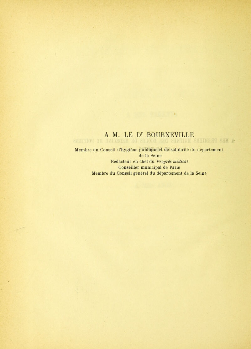 A M. LE Dr BOURNEVILLE Membre du Conseil d’hygiène publique ét de salubrité du département de la Seine Rédacteur en chef du Progrès médical Conseiller municipal de Paris Membre du Conseil général du département de la Seine