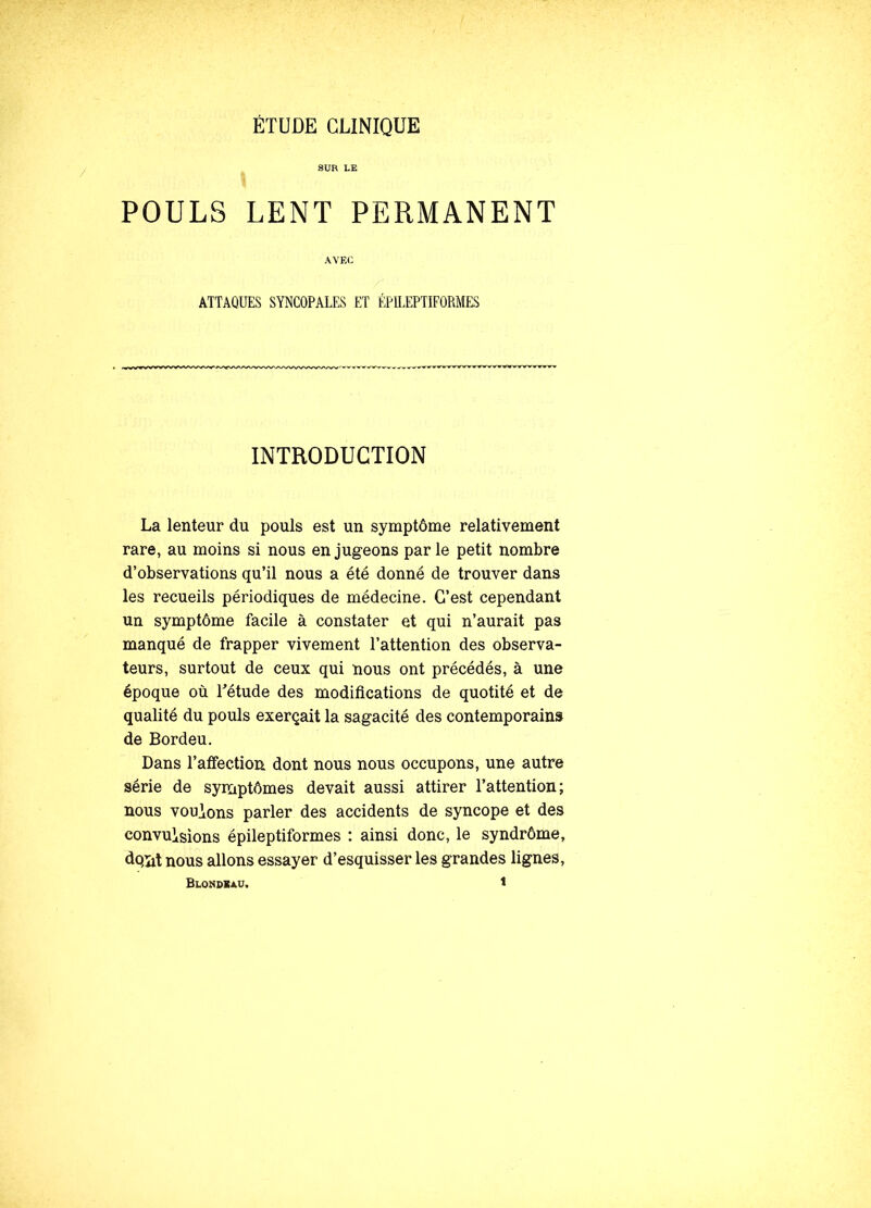 ÉTUDE CLINIQUE SUR LE POULS LENT PERMANENT AVEC ATTAQUES SYNCOPALES ET ÉPILEPTIFORMES INTRODUCTION La lenteur du pouls est un symptôme relativement rare, au moins si nous en jugeons par le petit nombre d’observations qu’il nous a été donné de trouver dans les recueils périodiques de médecine. C’est cependant un symptôme facile à constater et qui n’aurait pas manqué de frapper vivement l’attention des observa- teurs, surtout de ceux qui nous ont précédés, à une époque où L'étude des modifications de quotité et de qualité du pouls exerçait la sagacité des contemporains de Bordeu. Dans l’affection dont nous nous occupons, une autre série de symptômes devait aussi attirer l’attention; nous vouions parler des accidents de syncope et des convuisions épileptiformes : ainsi donc, le syndrôme, do,ïit nous allons essayer d’esquisser les grandes lignes, Blondeau. t