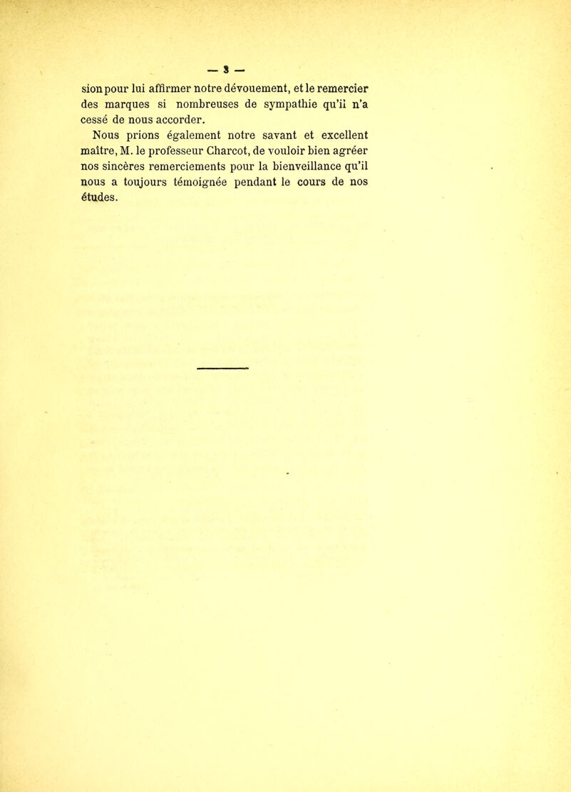 sionpour lui affirmer notre dévouement, et le remercier des marques si nombreuses de sympathie qu’il n’a cessé de nous accorder. Nous prions également notre savant et excellent maître, M. le professeur Charcot, de vouloir bien agréer nos sincères remerciements pour la bienveillance qu’il nous a toujours témoignée pendant le cours de nos études.