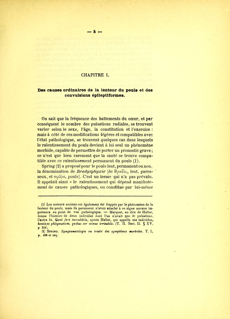 Des causes ordinaires de la lenteur du pouls et des convulsions épileptiformes. On sait que la fréquence des battements du cœur, et par conséquent le nombre des pulsations radiales, se trouvent varier selon le sexe, l’âge, la constitution et l’exercice : mais à côté de ces modifications légères et compatibles avec l’état pathologique, se trouvent quelques cas dans lesquels le ralentissement du pouls devient à lui seul un phénomène morbide, capable de permettre de porter un pronostic grave ; ce n’est que bien rarement que la santé se trouve compa- tible avec ce ralentissement permanent du pouls (1). Spring (2) a proposé pour le pouls lent, permanent ou non, la dénomination de Bradysphyxie (de Bpaoùç, lent, pares- seux, et cJjix, pouls). C’est un terme qui n’a pas prévalu. Il appelait ainsi « le ralentissement qui dépend manifeste- ment de causes pathologiques, ou constitue par lui-même (l) Les auteurs anciens ont également été frappés par le phénomène de la lenteur du pouls, mais ils paraissent n’avoir attaché à ce signe aucune im- portance au point de vue pathologique. — Marquet, au dire de Haller, donne l’histoire de deux individus dont l’un n’avait que 30 pulsations, l’autre 24. Quod fere incredibile, ajoute Haller, qui appelle ces individus, homines phlegmaticos, quibus cor minus irriiabile. (T. II. Sect. II. § XV, p 234). (4) Spring. Symptomatologie ou traité des symptômes morbides. T. I, p. 498 et seq.