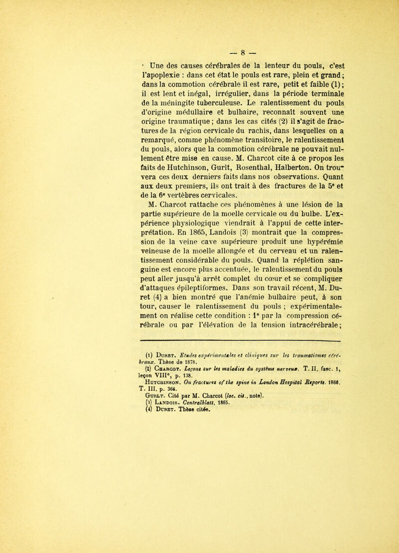 ' Une des causes cérébrales de la lenteur du pouls, c’est l’apoplexie : dans cet état le pouls est rare, plein et grand ; dans la commotion cérébrale il est rare, petit et faible (1) ; il est lent et inégal, irrégulier, dans la période terminale de la méningite tuberculeuse. Le ralentissement du pouls d’origine médullaire et bulbaire, reconnaît souvent une origine traumatique ; dans les cas cités (2) il s’agit de frac- tures de la région cervicale du rachis, dans lesquelles on a remarqué, comme phénomène transitoire, le ralentissement du pouls, alors que la commotion cérébrale ne pouvait nul- lement être mise en cause. M. Charcot cite à ce propos les faits de Hutchinson, Gurlt, Rosenthal, Halberton. On trou vera ces deux derniers faits dans nos observations. Quant aux deux premiers, ils ont trait à des fractures de la 5e et de la 6e vertèbres cervicales. M. Charcot rattache ces phénomènes à une lésion de la partie supérieure de la moelle cervicale ou du bulbe. L’ex- périence physiologique viendrait à l’appui de cette inter- prétation. En 1865, Landois (3) montrait que la compres- sion de la veine cave supérieure produit une hypérémie veineuse de la moelle allongée et du cerveau et un ralen- tissement considérable du pouls. Quand la réplétion san- guine est encore plus accentuée, le ralentissement du pouls peut aller jusqu’à arrêt complet du cœur et se compliquer d’attaques épileptiformes. Dans son travail récent, M. Du*- ret (4) a bien montré que l’anémie bulbaire peut, à son tour, causer le ralentissement du pouls ; expérimentale- ment on réalise cette condition : 1° par la compression cé- rébrale ou par l’élévation de la tension intracérébrale; (1) Duret. Etudes expérimentales et cliniques sur les traumatismes céré- braux. Thèse de 1878. (2) Charcot. Leçons sur Us maladies du système nerveux. T. II, fasc. 1, leçon VIII0, p. 138. Hutchinson. On fractures ofthe spine in London Hospital Reports. 1868. T. III. p. 366. Gurlt. Cité par M. Charcot (loe. cit., note). S Landois. Centralblatt, 1865. Duret. Thèae citée.