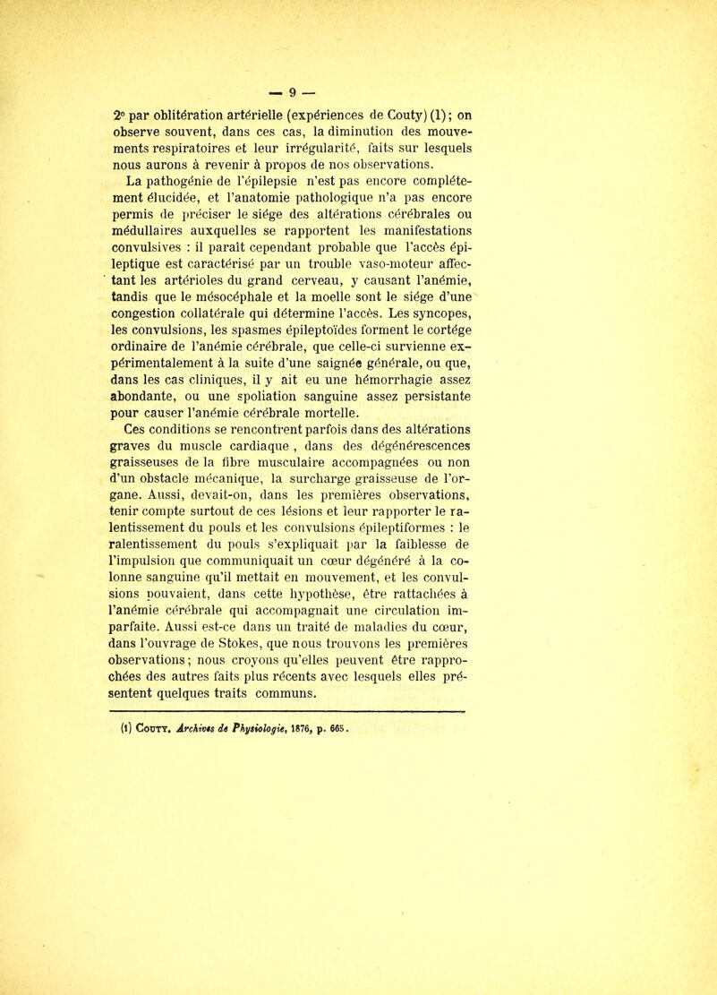 2° par oblitération artérielle (expériences de Couty) (1); on observe souvent, dans ces cas, la diminution des mouve- ments respiratoires et leur irrégularité, laits sur lesquels nous aurons à revenir à propos de nos observations. La pathogénie de l’épilepsie n’est pas encore complète- ment élucidée, et l’anatomie pathologique n’a pas encore permis de préciser le siège des altérations cérébrales ou médullaires auxquelles se rapportent les manifestations convulsives : il paraît cependant probable que l’accès épi- leptique est caractérisé par un trouble vaso-moteur affec- tant les artérioles du grand cerveau, y causant l’anémie, tandis que le mésocéphale et la moelle sont le siège d’une congestion collatérale qui détermine l’accès. Les syncopes, les convulsions, les spasmes épileptoïdes forment le cortège ordinaire de l’anémie cérébrale, que celle-ci survienne ex- périmentalement à la suite d’une saignée générale, ou que, dans les cas cliniques, il y ait eu une hémorrhagie assez abondante, ou une spoliation sanguine assez persistante pour causer l’anémie cérébrale mortelle. Ces conditions se rencontrent parfois dans des altérations graves du muscle cardiaque , dans des dégénérescences graisseuses de la fibre musculaire accompagnées ou non d’un obstacle mécanique, la surcharge graisseuse de l’or- gane. Aussi, devait-on, dans les premières observations, tenir compte surtout de ces lésions et leur rapporter le ra- lentissement du pouls et les convulsions épileptiformes : le ralentissement du pouls s’expliquait par la faiblesse de l’impulsion que communiquait un cœur dégénéré à la co- lonne sanguine qu’il mettait en mouvement, et les convul- sions pouvaient, dans cette hypothèse, être rattachées à l’anémie cérébrale qui accompagnait une circulation im- parfaite. Aussi est-ce dans un traité de maladies du cœur, dans l’ouvrage de Stokes, que nous trouvons les premières observations ; nous croyons qu’elles peuvent être rappro- chées des autres faits plus récents avec lesquels elles pré- sentent quelques traits communs. (l) Couty, Archivas de Physiologie, 1876, p. 665.