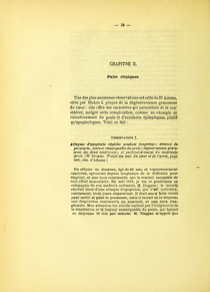 Faits cliniques. Une des plus anciennes observations est celle du Dr Adams, citée par Stokes à propos de la dégénérescence graisseuse du cœur : elle offre des caractères qui permettent de la coir sidérer, malgré cette complication, comme un exemple de ralentissement du pouls et d’accidents épileptiques, plutôt qu’apoplectiques. Voici ce fait : Observation I. Attaques d'apoplexie répétées pendant longtemps; absence de paralysie, lenteur remarquable du pouls ; dégénérescence grais-> sense des deux ventricule*, et particulièrement du ventricule droit. (W. Stores. Traité des mal. du cœur et de l'aorte, page 309, obs. d’Adams.) Un officier de douanes, âgé de 68 ans, et vigoureusement constitué, éprouvait depuis longtemps de la difficulté pour respirer, et une toux continuelle qui le rendait incapable de tout effort musculaire. En mai 1819, je vis ce gentleman en compagnie de son médecin ordinaire, M. Duggan ; le malade relevait alors d’une attaque d’apoplexie, qui était survenue, subitement, trois jours auparavant. Il était assez bien remis pour sortir et pour se promener, mais il restait de la stupeur, une disposition continuelle au sommeil, et une toux très- gênante. Mon attention fut attirée surtout par l’irrégularité de la respiration et la lenteur remarquable du pouls, qui battait en moyenne 30 fois par minute. M. Duggan m’apprit que