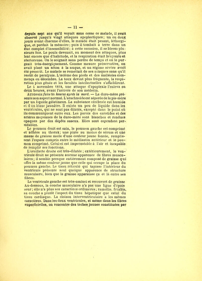 depuis sept ans qu’il voyait sans cesse ce malade, il avait observé jusqu’à vingt attaques apoplectiques; un ou deux jours avant chacune d’elles, le malade était pesant, léthargi- que, et perdait la mémoire; puis il tombait à terre dans un état complet d’insensibilité; à cette occasion, il se blessa plu- sieurs fois. Le pouls devenait, au moment des attaques, plus lent encore que d’habitude, et la respiration était bruyante et stertoreuse. On le soignait sans perdre de temps et on le pur- geait très-énergiquement. Comme mesure préservative, on avait placé un séton à la nuque, et un régime sévère avait été prescrit. Le malade se remettait de ses attaques sans qu’il restât de paralysie. L’œdème des pieds et des malléoles com- mença en décembre. La toux devint plus fréquente, la respi- ration plus gênée et les facultés intellectuelles s’affaiblirent. Le 4 novembre 1819, une attaque d’apoplexie l’enleva en deux heures, avant l’arrivée de son médecin. Autopsie faite 56 heures après la mort. — La dure-mère pré- sente son aspect normal. L’arachnoïde est séparée de la pie-mère par un liquide gélatineux. La substance cérébrale est humide et d un blanc jaunâtre. Il existe un peu de liquide dans les ventricules, qui ne sont pas dilatés, excepté dans le point où ils communiquent entre eux. Les parois des carotides et des artères moyennes de la dure-mère sont blanches et rendues opaques par des dépôts osseux. Elles sont cependant per- méables. Le poumon droit est sain, le poumon gauche est comprimé et adhère au thorax; une pinte au moins de sérum et une masse de graisse molle d’une couleur jaune foncée, remplis- sent l’espace compris entre le médiastin antérieur et le pou- mon comprimé. Celui-ci est imperméable à l’air et incapable de remplir ses fonctions. L’oreillette droite est très-dilatée ; extérieurement, le ven- tricule droit ne présente aucune apparence de fibres muscu- laires; il semble presque entièrement composé de graisse qui offre la même couleur jaune que celle qui occupe la place du poumon gauche. Le tissu réticulé qui tapisse l’intérieur du ventricule présente seul quelque apparence de structure musculaire, bien que la graisse apparaisse ça et là entre ses fibres. Le ventricule gauche est très-aminci et recouvert de graisse Au-dessous, la couche musculaire n’a pas une ligne d’épais seur; elle n’a plus ses caractères ordinaires; ramollie, friable, sa couche a plutôt l’aspect du tissu hépatique que celui du tissu cardiaque. La cloison interventriculaire a les mêmes caractères. Dans les deux ventricules, et même dans les fibres superficielles, on rencontre des taches jaunes constituées par