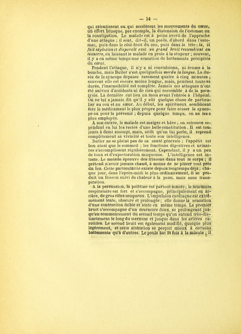 qui ralentissent ou qui accélèrent les mouvements du cœur, un effort brusque, par exemple, la distension de l’estomac ou la constipation. Le malade est à peine averti de l’approche d’une attaque ; il sent, dit-il, un poids, d'abord dans l’esto- mac, puis dans le côté droit du cou, puis dans la tète ; /à, il fait explosion et disparaît avec un grand bruit ressemblant au tonnerre, en laissant le malade en proie à la stupeur ; souvent, il y a en même temps une sensation de battements précipités du cœur. Pendant l’attaque, il n’y a ni convulsions, ni écume à la bouche, mais Butler s’est quelquefois mordu lalangue. La du- rée de la syncope dépasse rarement quatre à cinq minutes ; souvent elle est encore moins longue, mais, pendant toute sa durée, l’insensibilité est complète. Jamais ces attaques n’ont été suivies d’accidents ni de rien qui ressemble à de la para- lysie. La dernière eut lieu un mois avant l’entrée à l’hôpital. On ne lui a jamais dit qu’il y eût quelque chose de particu- lier au cou et au cœur. Au début, les spiritueux semblaient être le médicament le plus propre pour faire cesser la synco- pe ou pour la prévenir ; depuis quelque temps, on ne les a plus employés. A son entrée, le malade est maigre et hâve ; on retrouve ce- pendant en lui les restes d’une belle constitution . Il est tou- jours à demi assoupi, mais, sitôt qu’on lui parle, il reprend complètement sa vivacité et toute son intelligence. Butler ne se plaint pas de sa santé générale ; l’appétit est bon ainsi que le sommeil ; les fonctions digestives et urinai- res s’accomplissent régulièrement. Cependant, il y a un peu de toux et d’expectoration muqueuse. L’intelligence est in- tacte. Le malade éprouve des frissons dans tout le corps ; il prétend n’avoir jamais chaud, à moins de se placer tout près du feu. Cette particularité existe depuis longtemps déjà ; cha- que jour, dans l’après-midi le plus ordinairement, il se pro- duit un frisson suivi de chaleur à la peau, mais sans trans- piration. A la percussion, là poitrine est partout sonore; le murmure respiratoire est fort et s’accompagne, principalement en ar- rière, de gros râles muqueux. L’impulsion cardiaque est extrê- mement lente, obscure et prolongée ; elle donne la sensation d’une contraction faible et lente en même temps. Le premier bruit s’accompagne d’un murmure doux, se prolongeant jus- qu’au commencement du second temps qu’on entend très-dis- tinctement le long du sternum et jusque dans les artères ca- rotides. Le second bruit est également modifié, quoique plus légèrement, et cette altération se perçoit mieux à certains battements qu’à d’autres. Le pouls bat 28 fois à la minute ; il ” o'