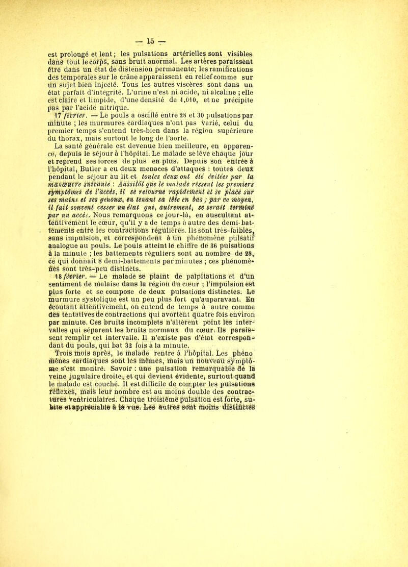 est prolongé et lent ; les pulsations artérielles sont visibles dânS tout lecorps, sans bruit anormal. Les artères paraissent être dans un état de distension permanente; les ramifications des temporales sur le crâne apparaissent en relief comme sur un sujet bien injecté. Tous les autres viscères sont dans un état parfait d’intégrité. L’urine n’est ni acide, ni alcaline ; elle est claire et limpide, d’une densité de 1.010, et ne précipite pas par l’acide nitrique. 17 février. — Le pouls a oscillé entre 28 et 30 pulsations par minute ; les murmures cardiaques n’ont pas varié, celui du premier temps s’entend très-bien dans la région supérieure du thorax, mais surtout le long de l’aorte. La santé générale est devenue bien meilleure, en apparen- ce, depuis le séjour à l’hôpital. Le malade se lève chaque jour et reprend ses forces de plus en plus. Depuis son entrée à l’hôpital, Butler a eu deux menaces d’attaques : toutes deux pendant le séjour au lit et toutes deux ont été évitées par la manceutfe süitânie : Aussitôt que le malade ressent les premiers symptômes de l'accès, il se retourne rapidement et se place sur ses mains et ses genoux, en tenant sa tête en bas ; par ce moyen, il fait souvent cesser un élat qui, autrement, se serait terminé par accès. Nous remarquons ce jour-là, en auscultant at^ tentivement le cœur, qu’il y a de temps à autre des demi-bat- tements entre les contraétions régulières. Ils sont très-faibles, sans impulsion, et correspondent à un phénomène pülsatif analogue au pouls. Le pouls atteint le chiffre de 36 pulsations à la minute ; les battements réguliers sont au nombre de 28, ce qui donnait 8 demi-battements par minutes ; ces phénomè* néé sont très-peu distincts. 18 février. — Le malade se plaint de palpitations et d'ün sentiment de malaise dans la région du cœur ; l’impulsion eèt plus forte et se compose de deux pulsations distinctes. Le murmure systolique est un peu plus fort qu’auparavant. En écoutant attentivement, on entend de temps à autre comme dès tentatives de contractions qui avortent quatre fois environ par minute. Ges bruits incomplets n’altèrent point lês inter- valles qui séparent les bruits normaux du cœur; Ils parais- sent remplir cet intervalle. Il n’existe pas d’état correspon- dant du pouls, qui bat 32 fois à la minute. Trois mois après, le malade rentre à l’hôpital. Les phéno mènes ôardiaques sont les mêmes, mais un fiotréeâü symptô- me s’est montré. Savoir ; une pulsation remarquable dé la veine jugulaire droite, et qui devient évidente, surtout quand le malade est couché. Il est difficile de compter les pulsations féÙexes, mais leur nombre est au moins double des contrac- turés ventriculaires. Chaque troisième piilsàtion est forte, su- bite et appréciable à là vue. Les autres sont moinsdiàliûétés