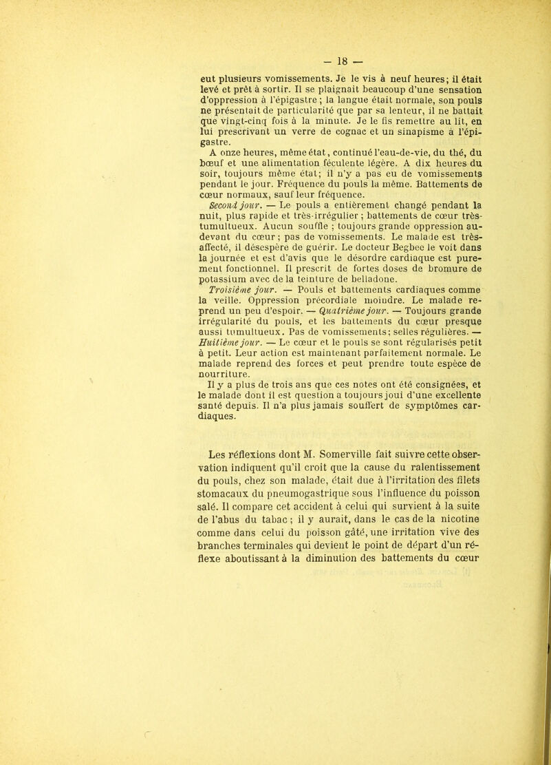 eut plusieurs vomissements. Je le vis à neuf heures; il était levé et prêt à sortir. Il se plaignait beaucoup d’une sensation d’oppression à l’épigastre ; la langue était normale, son pouls ne présentait de particularité que par sa lenteur, il ne battait que vingt-cinq fois à la minute. Je le fis remettre au lit, en lui prescrivant un verre de cognac et un sinapisme à l’épi- gastre. A onze heures, même état, continué l’eau-de-vie, du thé, du bœuf et une alimentation féculente légère. A dix heures du soir, toujours même état; il n’y a pas eu de vomissements pendant le jour. Fréquence du pouls la même. Battements de cœur normaux, saufleur fréquence. Second jour. — Le pouls a entièrement changé pendant la nuit, plus rapide et très-irrégulier ; battements de cœur très- tumultueux. Aucun souffle ; toujours grande oppression au- devant du cœur; pas de vomissements. Le malade est très- affecté, il désespère de guérir. Le docteur Begbee le voit dans la journée et est d’avis que le désordre cardiaque est pure- ment fonctionnel. Il prescrit de fortes doses de bromure de potassium avec delà teinture de belladone. Troisième jour. — Pouls et battements cardiaques comme la veille. Oppression précordiale moindre. Le malade re- prend un peu d’espoir. — Quatrième jour. — Toujours grande irrégularité du pouls, et les battements du cœur presque aussi tumultueux. Pas de vomissements; selles régulières. — Huitième jour. — Le cœur et le pouls se sont régularisés petit à petit. Leur action est maintenant parfaitement normale. Le malade reprend des forces et peut prendre toute espèce de nourriture. Il y a plus de trois ans que ces notes ont été consignées, et le malade dont il est question a toujours joui d’une excellente santé depuis. Il n’a plus jamais souffert de symptômes car- diaques. Les réflexions dont M. Somerville fait suivre cette obser- vation indiquent qu’il croit que la cause du ralentissement du pouls, chez son malade, était due à l’irritation des filets stomacaux du pneumogastrique sous l’influence du poisson salé. Il compare cet accident à celui qui survient à la suite de l’abus du tabac ; il y aurait, dans le cas de la nicotine comme dans celui du poisson gâté, une irritation vive des branches terminales qui devient le point de départ d’un ré- flexe aboutissant à la diminution des battements du cœur