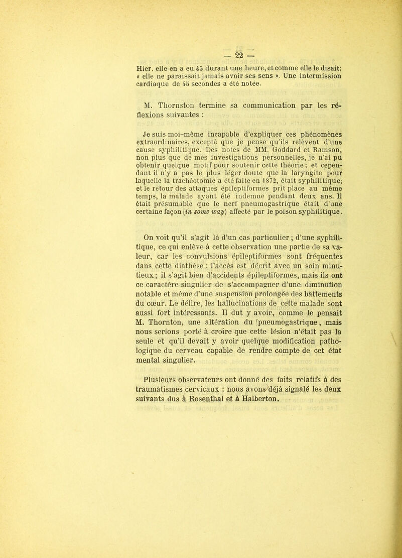 Hier, elle en a eu 45 durant une heure, et comme elle le disait: e elle ne paraissait jamais avoir ses sens ». Une intermission cardiaque de 45 secondes a été notée. M. Thornston termine sa communication par les ré- flexions suivantes : Je suis moi-même incapable d’expliquer ces phénomènes extraordinaires, excepté que je pense qu’ils relèvent d’une cause syphilitique. Des notes de MM. Goddard et Ramson, non plus que de mes investigations personnelles, je n’ai pu obtenir quelque motif pour soutenir cette théorie ; et cepen- dant il n’y a pas le plus léger doute que la laryngite pour laquelle la trachéotomie a été faite en 1872, était syphilitique; et le retour des attaques épileptiformes prit place au même temps, la malade ayant été indemne pendant deux ans. Il était présumable que le nerf pneumogastrique était d’une certaine façon [in some way) affecté par le poison syphilitique. On voit qu’il s’agit là d’un cas particulier ; d’une syphili- tique, ce qui enlève à cette observation une partie de sa va- leur, car les convulsions épileptiformes sont fréquentes dans cette diathèse : l’accès est décrit avec un soin minu- tieux; il s’agit bien d’accidents épileptiformes, mais ils ont ce caractère singulier de s’accompagner d’une diminution notable et même d’une suspension prolongée des battements du cœur. Le délire, les hallucinations de cette malade sont aussi fort intéressants. 11 dut y avoir, comme le pensait M. Thornton, une altération du 'pneumogastrique, mais nous serions porté à croire que cette lésion n’était pas la seule et qu’il devait y avoir quelque modification patho- logique du cerveau capable de rendre compte de cet état mental singulier. Plusieurs observateurs ont donné des faits relatifs à des traumatismes cervicaux : nous avons déjà signalé les deux suivants dus à Rosenthal et à Halberton.