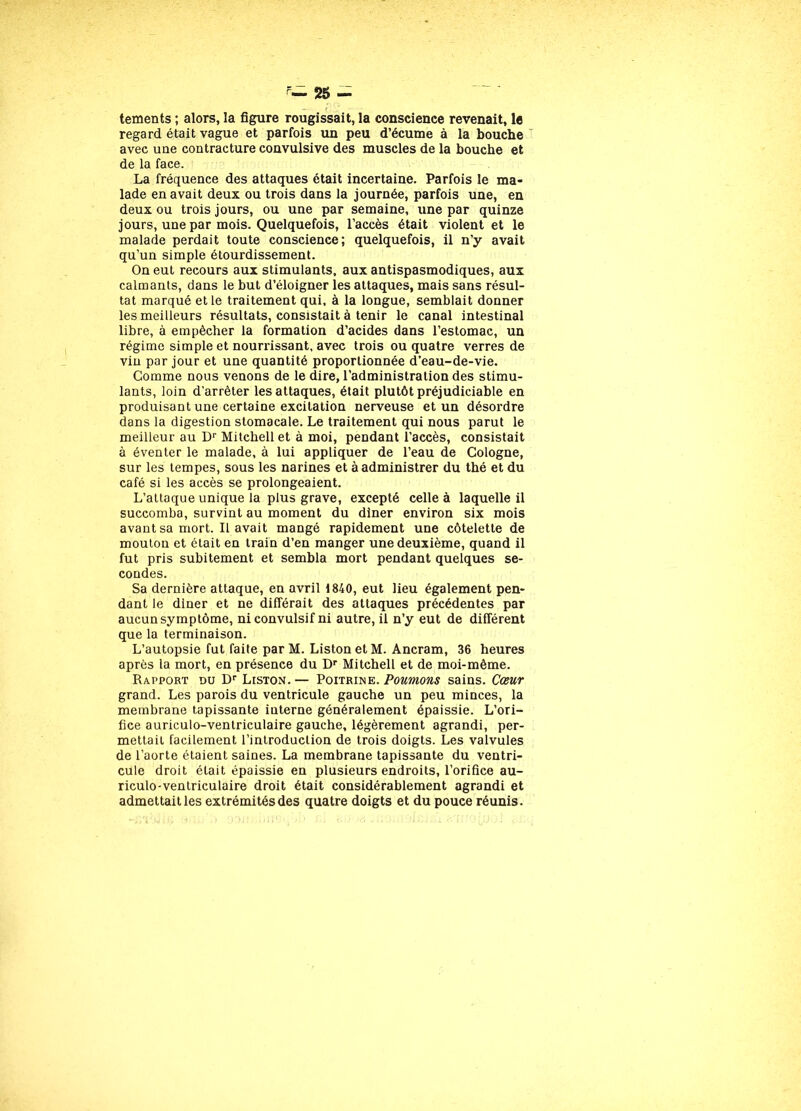 tements ; alors, la figure rougissait, la conscience revenait, le regard était vague et parfois un peu d’écume à la bouche avec uue contracture convulsive des muscles de la bouche et de la face. La fréquence des attaques était incertaine. Parfois le ma- lade en avait deux ou trois dans la journée, parfois une, en deux ou trois jours, ou une par semaine, une par quinze jours, une par mois. Quelquefois, l’accès était violent et le malade perdait toute conscience; quelquefois, il n’y avait qu’un simple étourdissement. On eut recours aux stimulants, aux antispasmodiques, aux calmants, dans le but d’éloigner les attaques, mais sans résul- tat marqué et le traitement qui, à la longue, semblait donner les meilleurs résultats, consistait à tenir le canal intestinal libre, à empêcher la formation d’acides dans l’estomac, un régime simple et nourrissant, avec trois ou quatre verres de vin par jour et une quantité proportionnée d’eau-de-vie. Comme nous venons de le dire, l’administration des stimu- lants, loin d’arrêter les attaques, était plutôt préjudiciable en produisant une certaine excitation nerveuse et un désordre dans la digestion stomacale. Le traitement qui nous parut le meilleur au Dr Mitchell et à moi, pendant l’accès, consistait à éventer le malade, à lui appliquer de l’eau de Cologne, sur les tempes, sous les narines et à administrer du thé et du café si les accès se prolongeaient. L’attaque unique la plus grave, excepté celle à laquelle il succomba, survint au moment du diner environ six mois avant sa mort. Il avait mangé rapidement une côtelette de mouton et était en train d’en manger une deuxième, quand il fut pris subitement et sembla mort pendant quelques se- condes. Sa dernière attaque, en avril 1840, eut lieu également pen- dant ie diner et ne différait des attaques précédentes par aucun symptôme, ni convulsif ni autre, il n’y eut de différent que la terminaison. L’autopsie fut faite par M. Liston et M. Ancram, 36 heures après la mort, en présence du Dr Mitchell et de moi-même. Rapport du Dr Liston.— Poitrine. Poumons sains. Cœur grand. Les parois du ventricule gauche un peu minces, la membrane tapissante interne généralement épaissie. L’ori- fice auriculo-ventriculaire gauche, légèrement agrandi, per- mettait facilement l’introduction de trois doigts. Les valvules de l’aorte étaient saines. La membrane tapissante du ventri- cule droit était épaissie en plusieurs endroits, l’orifice au- riculo-ventriculaire droit était considérablement agrandi et admettait les extrémités des quatre doigts et du pouce réunis.