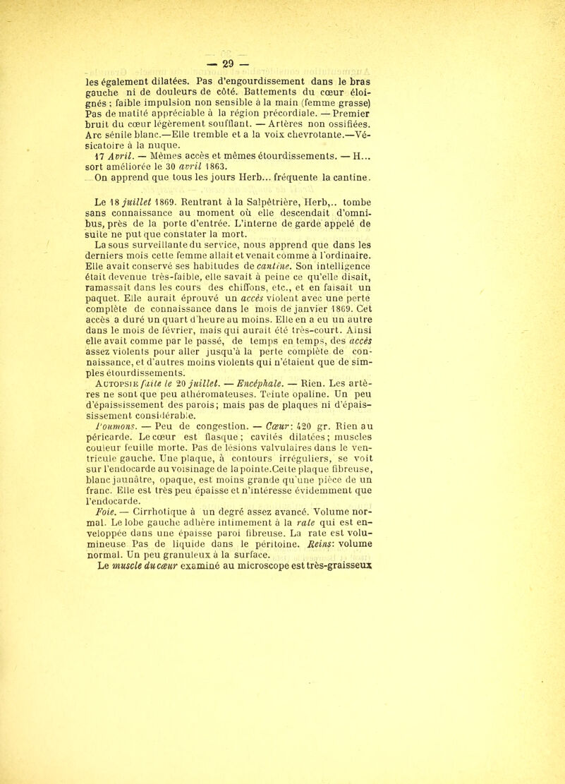 les également dilatées. Pas d’engourdissement dans le bras gauche ni de douleurs de côté. Battements du cœur éloi- gnés ; faible impulsion non sensible à la main (femme grasse) Pas de matité appréciable à la région précordiale. —Premier bruit du cœur légèrement soufflant. — Artères non ossifiées. Arc sénile blanc.—Elle tremble et a la voix chevrotante.—Vé- sicatoire à la nuque. 17 Avril. — Mêmes accès et mêmes étourdissements. — H... sort améliorée le 30 avril 1863. On apprend que tous les jours Herb... fréquente la cantine. Le 18 juillet 1869. Rentrant à la Salpêtrière, Herb,.. tombe sans connaissance au moment où elle descendait d’omni- bus, près de la porte d’entrée. L’interne de garde appelé de suite ne put que constater la mort. La sous surveillante du service, nous apprend que dans les derniers mois cette femme allait et venait comme à l'ordinaire. Elle avait conservé ses habitudes de cantine. Son intelligence était devenue très-faible, elle savait à peine ce qu’elle disait, ramassait dans les cours des chiffons, etc., et en faisait un paquet. Elle aurait éprouvé un accès violent avec une perte complète de connaissance dans le mois de janvier 1869. Cet accès a duré un quart d'heure au moins. Elle en a eu un autre dans le mois de février, mais qui aurait été très-court. Ainsi elle avait comme par le passé, de temps en temps, des accès assez violents pour aller jusqu’à la perte complète de con- naissance, et d’autres moins violents qui n’étaient que de sim- ples étourdissements. Autopsie faite le 20 juillet. — Encéphale. — Rien. Les artè- res ne sont que peu athéromateuses. Teinte opaline. Un peu d’épaississement des parois; mais pas de plaques ni d’épais- sissement considérable. tournons. — Peu de congestion. — Cœu,r\ 420 gr. Rien au péricarde. Le cœur est flasque; cavités dilatées ; muscles couleur feuille morte. Pas de lésions valvulaires dans le ven- tricule gauche. Une plaque, à contours irréguliers, se voit sur l’endocarde au voisinage de la pointe.Cette plaque fibreuse, blanc jaunâtre, opaque, est moins grande qu’une pièce de un franc. Elle est très peu épaisse et n’mtéresse évidemment que l’endocarde. Foie. — Cirrhotique à un degré assez avancé. Volume nor- mal. Le lobe gauche adhère intimement à la raie qui est en- veloppée dans une épaisse paroi fibreuse. La rate est volu- mineuse Pas de liquide dans le péritoine. Reins: volume normal. Un peu granuleux à la surface. Le muscle du cœur examiné au microscope est très-graisseux