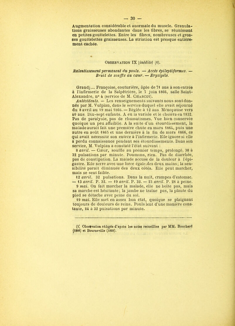 Augmentation considérable et anormale du muscle. Granula- tions graisseuses abondantes dans les fibres, se réunissant en petites gouttelettes. Entre les fibres, nombreuses et gros- ses gouttelettes graisseuses. La striation est presque entière- ment cachée. Observation IX (inédite) (1). Ralentissement permanent du pouls. — Accès épileptiformes. — Bruit de souffle au cœur. — Erysipèle. Grandj... Françoise, couturière, âgée de 71 ans à son entrée à l’infirmerie de la Salpêtrière, le 7 juin 1866, salle Saint- Alexandre, n° 4 (service de M. Charcot). Antécédents. — Les renseignements suivants nous sontdon- nés par M. Vulpian, dans le service duquel elle avait séjourné du 8 avril au 19 mai 1866. — Réglée à 12 ans Ménopause vers 40 ans. Dix-sept enfants. A eu la variole et le choléra en 1832. Pas de paralysie, pas de rhumatismes. Vue bien conservée quoique un peu affaiblie. A la suite d’un étourdissement, la malade aurait fait une première chute en mars 1864, puis une autre en août 186o et une dernière à la fin de mars 1866, ce qui avait nécessité son entrée à l’infirmerie. Elle ignore si elle a perdu connaissance pendant ses étourdissements. Dans son service, M. Vulpian a constaté l’état suivant : 8 avril. — Cœur, souffle au premier temps, prolongé, 30 à 32 pulsations par minute. Poumons, rien. Pas de diarrhée, pas de constipation. La malade accuse de la douleur à l’épi- gastre. Elle serre avec une force égale.des deux mains; la sen- sibilité parait diminuée des deux côtés. Elle peut marcher, mais se sent faible. 12 avril. 32 pulsations. Dans la nuit, crampes d’estomac. — 13 avril. P. 32. — 19 avril. P. 32. — 23 avril. P. 28 à peine. 9 mai. On fait marcher la malade, elle ne boite pas, mais sa marche est hésitante; la jambe ne traine pas, la plante du pied se détache avec peine du sol. 19 mai. Elle sort en assez bon état, quoique se plaignant toujours de douteurs de reins. Pouls lent d’une manière cons- tante, 24 à 32 pulsations par minute. (l) Observation rédigée d'après les notes recueillies par MM. Bouchard (1866) et Bourneville (1868).