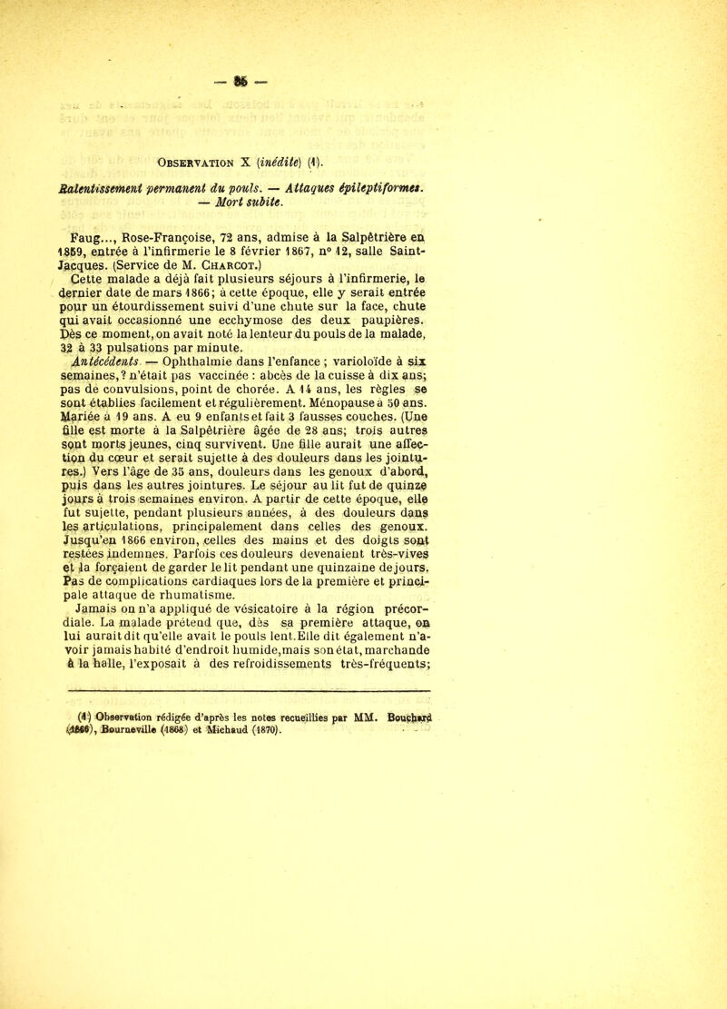 Observation X [inédite] (1). Ralentissement permanent du pouls. — Attaques épileptiformes. — Mort subite. Faug..., Rose-Françoise, 72 ans, admise à la Salpêtrière en 1369, entrée à l’infirmerie le 8 février 1867, n° 12, salle Saint- Jacques. (Service de M. Charcot.) Cette malade a déjà fait plusieurs séjours à l’infirmerie, le dernier date de mars 1866; à cette époque, elle y serait entrée pour un étourdissement suivi d’une chute sur la face, chute qui avait occasionné une ecchymose des deux paupières. Dès ce moment, on avait noté la lenteur du pouls de la malade, 32 à 33 pulsations par minute. Antécédents. — Ophthalmie dans l’enfance ; varioloïde à six semaines,? n’était pas vaccinée : abcès de la cuisse à dix ans; pas de convulsions, point de chorée. A 14 ans, les règles se sont établies facilement et régulièrement. Ménopause a 50 ans. Mariée à 19 ans. A eu 9 enfants et fait 3 fausses couches. (Une fille est morte à la Salpêtrière âgée de 28 ans; trois autres sont morts jeunes, cinq survivent. Une fille aurait une affec- tion du cœur et serait sujette à des douleurs dans les jointu- res.) Vers l’âge de 35 ans, douleurs dans les genoux d’abord, puis dans les autres jointures. Le séjour au lit fut de quinze jours à trois semaines environ. A partir de cette époque, elle fut sujette, pendant plusieurs années, à des douleurs dans les articulations, principalement dans celles des genoux. Jusqu’en 1866 environ, celles des mains et des doigts sont restées indemnes. Parfois ces douleurs devenaient très-vives et fa forçaient de garder le lit pendant une quinzaine dejours. Pas de complications cardiaques lors de la première et princi- pale attaque de rhumatisme. Jamais on n’a appliqué de vésicatoire à la région précor- diale. La malade prétend que, dès sa première attaque, on lui auraitdit qu’elle avait le pouls lent.Elle dit également n’a- voir jamais habité d’endroit humide,mais son état, marchande à la halle, l’exposait à des refroidissements très-fréquents; (4) Observation rédigée d’après les notes recueillies par MM. Bouchard él£66), Bourneville (1868) et Michaud (1870). • -