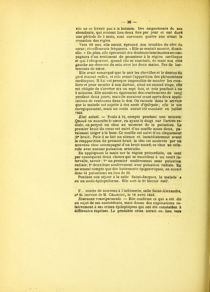 elle ne se livrait pas à la boisson. Des saignements de nez abondants, qui avaient lieu deux fois par jour et ont duré une période de 3 mois, sont survenus quatre ans avant la cessation des règles. Vers 60 ans, elle aurait éprouvé des troubles du côté du cœur; étouffements fréquents. «Elle se sentait mourir, disait- elle. » De plus, elle éprouvait des douleurs lancinantes accom- pagnées d’un sentiment de pesanteur à la région cardiaque et qui l'obligeaient, quand elle se couchait, de tenir son côté gauche au-dessous du sein avec les deux mains. Pas de bat- tements de cœur. Elle avait remarqué que le soir les chevilles et le dessus du pied étaient enflés, et cela avant l’apparition des phénomènes cardiaques. Il lui est presque impossible de monter les esca- liers et pour monter à son dortoir, situé au second étage, elle est obligée de s’arrêter six ou sept fois, et cela pendant 4 ou 5 minutes. Elle aurait eu également des crachements de sang pendant deux jours, mais ils auraient cessé après deux appli- cations de ventouses dans le dos. On raconte dans le service que la malade est sujette à des accès d’épilepsie ; elle le nie énergiquement, mais un accès aurait été constaté en juillet 1866. Etat actuel. — Pouls à 32, compté pendant une minute. Quand on ausculte le cœur, en ayant le doigt sur l’artère ra- diale, on perçoit un choc au moment de la pulsation. Le premier bruit du cœur est suivi d’un souffle assez doux, pa- raissant siéger à la base. Ce souffle est suivi d’un claquement (2e bruit). Puis il se fait un silence et. immédiatement avant la réapparition du premier bruit, la tète est soulevée par un nouveau choc accompagné d’un bruit sourd; ce choc ne coïn- cide avec aucune pulsation artérielle. En appliquant la main sur la région précordiale, on sent par conséquent deux choses qui se succèdent à un court in- tervalle, savoir : 1° un premier soulèvement sans pulsation radiale; 2° deuxième soulèvement avec pulsation radiale. En ne tenant compte que des battements épigastriques, on aurait donc 64 pulsations au lieu de 32. Pendant son séjour à la salle Saint-Jacques, la malade a eu un accès épileptiforme. Elle sort le 23 février 1867. F... rentre de nouveau à l’infirmerie, salle Saint-Alexandre, n°24 (service deM. Charcot), le 18 avril 1868. Nouveaux renseignements. — Elle confirme ce qui a été dit au sujet de ses antécédents, mais donne des explications re- lativement à ses crises épileptiques qui ont été constatées à différentes reprises. La première crise aurait eu lieu vers