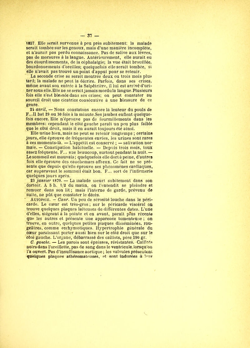 1857. Elle serait survenue à peu près subitement: la malade serait tombée sur les genoux, mais d’une manière incomplète, et n’aurait pas perdu connaissance. Pas de salive aux lèvres, pas de morsures à la langue. Antérieurement, elle aurait eu des étourdissements, de la céphalalgie; la vue était brouillée, bourdonnements d’oreilles; quelquefois elle serait tombée, si elle n’avait pas trouvé un point d’appui pour se retenir. La seconde crise se serait montrée deux ou trois mois plus tard; la malade ne peut la décrire. Parfois, dans ses crises, même avant son entrée à la Salpêtrière, il lui est arrivé d’uri- ner sous elle.Elle ne se serait jamais mordu la langue. Plusieurs fois elle s’est blessée dans ses crises; on peut constater au sourcil droit une cicatrice consécutive à une blessure de ce genre. 2i avril, — Nous constatons encore la lenteur du pouls de F...11 bat 29 ou 30 fois à la miuute.Ses jambes enflent quelque- fois encore. Elle n’éprouve pas de fourmillements dans les membres: cependant le côté gauche parait un peu plus faible que le côté droit, mais il en aurait toujours été ainsi. Elle urine bien, mais ne peut se retenir longtemps ; certains jours, elle éprouve de fréquentes envies, les urines sont rares à ces moments-là. — L’appétit est conservé ; — salivation nor- male. — Constipation habituelle. — Depuis trois mois, toux assez fréquente. F... sue beaucoup, surtout pendant, la nuit.— Le sommeil est mauvais; quelquefois elle dort à peine, d’autres fois elle éprouve des cauchemars affreux. Ce fait ne se pré- sente que depuis qu’elle éprouve ses phénomènes cardiaques, car auparavant le sommeil était bon. F... sort de l’infirmerie quelques jours après. 23 janvier 1870. — La malade meurt subitement dans son dortoir. A 5 h. 1/2 du matin, on l’entendit se plaindre et remuer dans son lit ; mais l’interne de garde, prévenu de suite, ne pût que constater le décès. ‘ Autopsie. — Cœur. Un peu de sérosité louche dans le péri- carde. Le cœur est très-gros ; sur le péricarde viscéral on trouve quelques plaques laiteuses de différentes dates. L'une d’elles, siégeant à la pointe et en avant, parait plus récente que les autres et présente une apparence tomenteuse ; on trouve, en outre, quelques petites plaques disséminées, rou- geâtres, comme ecchymotiques. Hypertrophie générale du cœur paraissant porter aussi bien sur le côté droit que sur le côté gauche. L’organe, débarrassé des caillots, pèse 590 gr. C. gauche. — Les parois sont épaisses, résistantes. Caillots noirs dans l’oreillette, pas de sang dans le ventricule,lorsqu’on l’a ouvert. Pas d’insuffisance aortique ; les valvules présentent quelques plaques athéromateuses, et sont indurées à leur V