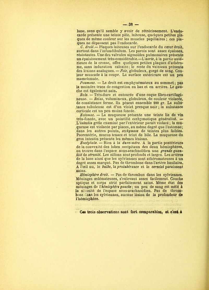 -—38 — base, sans qu’il semble y avoir de rétrécissement. L’endo- carde présente une teinte pâle, laiteuse, quelques petites pla- ques de même couleur sur les muscles papillaires ; ces pla- ques ne dépassent pas l’endocarde. C. droit.— Plaques laiteuses sur l’endocarde du cœur droit, surtout dans l’infundibulum. Les parois sont assez épaisses, résistantes. Une des valvules sigmoïdes pulmonaires présente un épaisissement très-considérable.—L'aorte, à la partie anté- rieure de la crosse, offre quelques petites plaques d’athéro- me, sans induration calcaire; le reste du vaisseau présente des lésions analogues. — Foie, globuleux, gorgé de sang. Cou- leur muscade à la coupe. La surface extérieure est un peu mamelonnée. Poumons. — Le droit est emphysémateux au sommet; pas la moindre trace de congestion en bas et en arrière. Le gau- che est également sain. Rate. — Très-dure et entourée d’une coque fibro-cartilagi- neuse. — Reins, volumineux, globuleux, de couleur violacée, de consistance ferme. Ils pèsent ensemble 280 gr. La subs- tance tubuleuse est d’un violet presque noir ; la substance corticale est un peu moins foncée. Estomac. — La muqueuse présente une teinte lie de vin très-foncée, avec un pointillé ecchymotique généralisé. — L'intestin grêle examiné par l’extérieur parait violacé; la mu- queuse est violacée par places, au même degré que l’estomac; dans les autres points, ecchymose de teintes plus faibles. Psorentèrie, mucus tenace et teint de bile. La muqueuse du gros intestin présente les mêmes lésions. Encéphale. — Rien à la dure-mère, A la partie postérieure de la convexité des lobes occipitaux des deux hémisphères, on trouve dans l’espace sous-arachnoïdien une grande quan- tité de sérosité. Les sillons sont profonds et larges. Les artères de la base ainsi que les sylviennes sont athéromateuses à un degré assez marqué. Pas de thrombose dans l’artère basilaire. A l’œil nu, le bulbe, la protubérance et le cervelet paraissent sains. Hémisphère droit. — Pas de thrombus dans les sylviennes. Méninges œdémateuses, s’enlevant assez facilement. Couche optique et corps strié parfaitement sains. Même état des méninges de Xhémisphère gauche ; un peu de sang est mêlé à la sérosité de l’espace sous-arachnoïdien. Pas de throm- bose dans les sylviennes, aucune lésion de la profondeur de l’hémisphère. Ces trois observations sont fort comparables, et ©’esl à