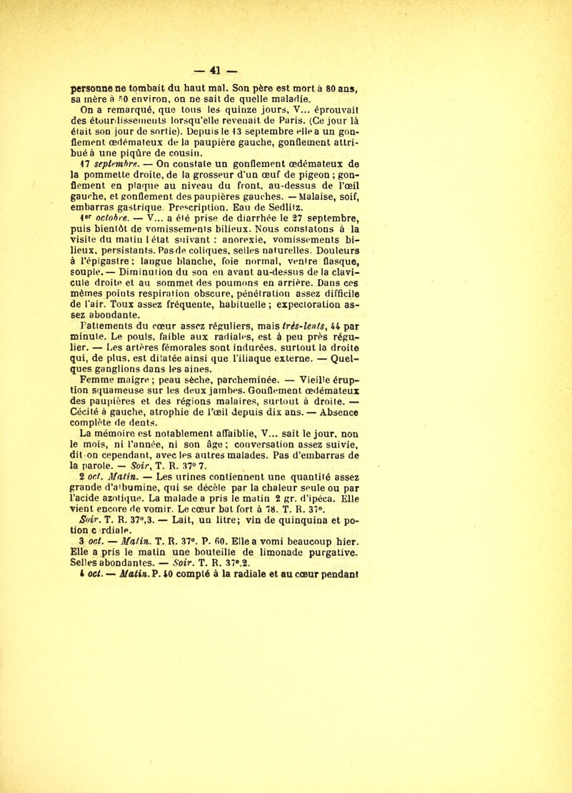 personne ne tombait du haut mal. Son père est mort à 80 ans, sa mère à s0 environ, on ne sait de quelle maladie. On a remarqué, que tous les quinze jours, V... éprouvait des étourdissements lorsqu’elle reveuait de Paris. (Ce jour là était son jour de sortie). Depuis le 13 septembre ellea un gon- flement œdémateux de la paupière gauche, gonflement attri- bué à une piqûre de cousin. 17 septembre. — On constate un gonflement œdémateux de la pommette droite, de la grosseur d’un œuf de pigeon ; gon- flement en plaque au niveau du front, au-dessus de l’œil gauche, et gonflement des paupières gauches. — Malaise, soif, embarras gastrique. Prescription. Eau de Sedlifz. 1er octobre. — V... a été prise de diarrhée le 27 septembre, puis bientôt de vomissements bilieux. Nous constatons à la visite du matin 1 état suivant: anorexie, vomissements bi- lieux, persistants. Pas de coliques, selles naturelles. Douleurs à l’épigastre; langue blanche, foie normal, ventre flasque, souple.— Diminution du son en avant au-dessus de la clavi- cule droite et au sommet des poumons en arrière. Dans ces mêmes poiuts respiration obscure, pénétration assez difficile de l’air. Toux assez fréquente, habituelle ; expectoration as- sez abondante. Pattements du cœur assez réguliers, mais très-lents, 44 par minute. Le pouls, faible aux radiales, est à peu près régu- lier. — Les artères fémorales sont indurées, surtout la droite qui, de plus, est dilatée ainsi que l'iliaque externe. — Quel- ques ganglions dans les aines. Femme maigre; peau sèche, parcheminée. — Vieille érup- tion squameuse sur les deux jambes. Gonflement œdémateux des paupières et des régions malaires, surtout à droite. — Cécité à gauche, atrophie de l’œil depuis dix ans. — Absence complète de dents. La mémoire est notablement affaiblie, V... sait le jour, non le mois, ni l’année, ni son âge; conversation assez suivie, dit on cependant, avec les autres malades. Pas d’embarras de la parole. — Soir, T. R. 37° 7. 2 oct. Matin. — Les urines contiennent une quantité assez grande d’a'bumine, qui se décèle par la chaleur seule ou par l’acide azotique. La malade a pris le matin 2 gr. d’ipéca. Elle vient encore de vomir. Le cœur bat fort à 78. T. R. 37°. Soir. T. R. 37°,3. — Lait, un litre; vin de quinquina et po- tion c rdiale. 3 oct. — Malin. T. R. 37°. P. fit). Ellea vomi beaucoup hier. Elle a pris le matin une bouteille de limonade purgative. Selles abondantes. — Soir. T. R. 37°.2. 4 oct. — Matin. P. 40 compté à la radiale et au cœur pendant