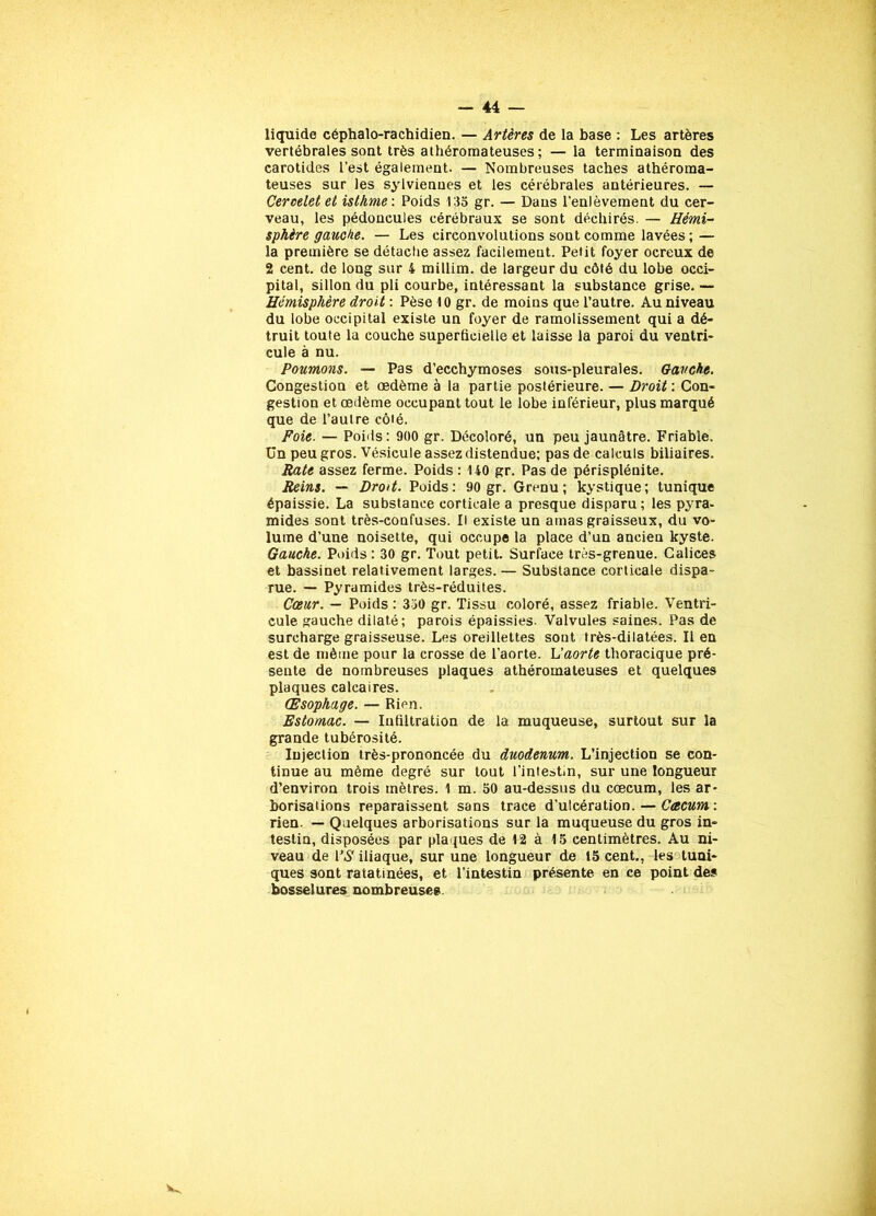liquide céphalo-rachidien. — Artères de la hase : Les artères vertébrales sont très athéromateuses ; — la terminaison des carotides l’est également. — Nombreuses taches athéroma- teuses sur les sylvienues et les cérébrales antérieures. — Ceroelet et isthme : Poids 135 gr. — Dans l’enlèvement du cer- veau, les pédoncules cérébraux se sont déchirés. — Hémi- sphère gauche. — Les circonvolutions sont comme lavées; — la première se détache assez facilemeut. Petit foyer ocreux de 2 cent, de long sur 4 millim. de largeur du côté du lobe occi- pital, sillon du pli courbe, intéressant la substance grise. —• Hémisphère droit : Pèse 10 gr. de moins que l’autre. Au niveau du lobe occipital existe un foyer de ramolissement qui a dé- truit toute la couche superficielle et laisse la paroi du ventri- cule à nu. Poumons. — Pas d’ecchymoses sous-pleurales. Gauche. Congestion et œdème à la partie postérieure. — Droit : Con- gestion et œdème occupant tout le lobe inférieur, plus marqué que de l’autre côté. Foie. — Poids : 900 gr. Décoloré, un peu jaunâtre. Friable, ün peu gros. Vésicule assez distendue; pas de calculs biliaires. Rate assez ferme. Poids : 140 gr. Pas de périsplénite. Reins. — Droit. Poids: 90 gr. Grenu; kystique; tunique épaissie. La substance corticale a presque disparu; les pyra- mides sont très-confuses. Il existe un amas graisseux, du vo- lume d’une noisette, qui occupe la place d’un ancien kyste. Gauche. Poids : 30 gr. Tout petit. Surface très-grenue. Calices et bassinet relativement larges. — Substance corticale dispa- rue. — Pyramides très-réduites. Cœur. — Poids : 330 gr. Tissu coloré, assez friable. Ventri- cule gauche dilaté; parois épaissies. Valvules saines. Pas de surcharge graisseuse. Les oreillettes sout très-dilatées. Il en est de même pour la crosse de l’aorte. L’aorte thoracique pré- sente de nombreuses plaques athéromateuses et quelques plaques calcaires. Œsophage. — Rien. Estomac. — Infiltration de la muqueuse, surtout sur la grande tubérosité. Injection très-prononcée du duodénum. L’injection se con- tinue au même degré sur tout l’intestin, sur une longueur d’environ trois mètres. 1 m. 50 au-dessus du cæcum, les ar- borisations reparaissent sans trace d’ulcération. — Cæcum: rien. — Quelques arborisations sur la muqueuse du gros in- testin, disposées par plaques de 12 à 15 centimètres. Au ni- veau de l\S iliaque, sur une longueur de 15 cent., les tuni- ques sont ratatinées, et l'intestin présente, en ce point des bosselures nombreuses.