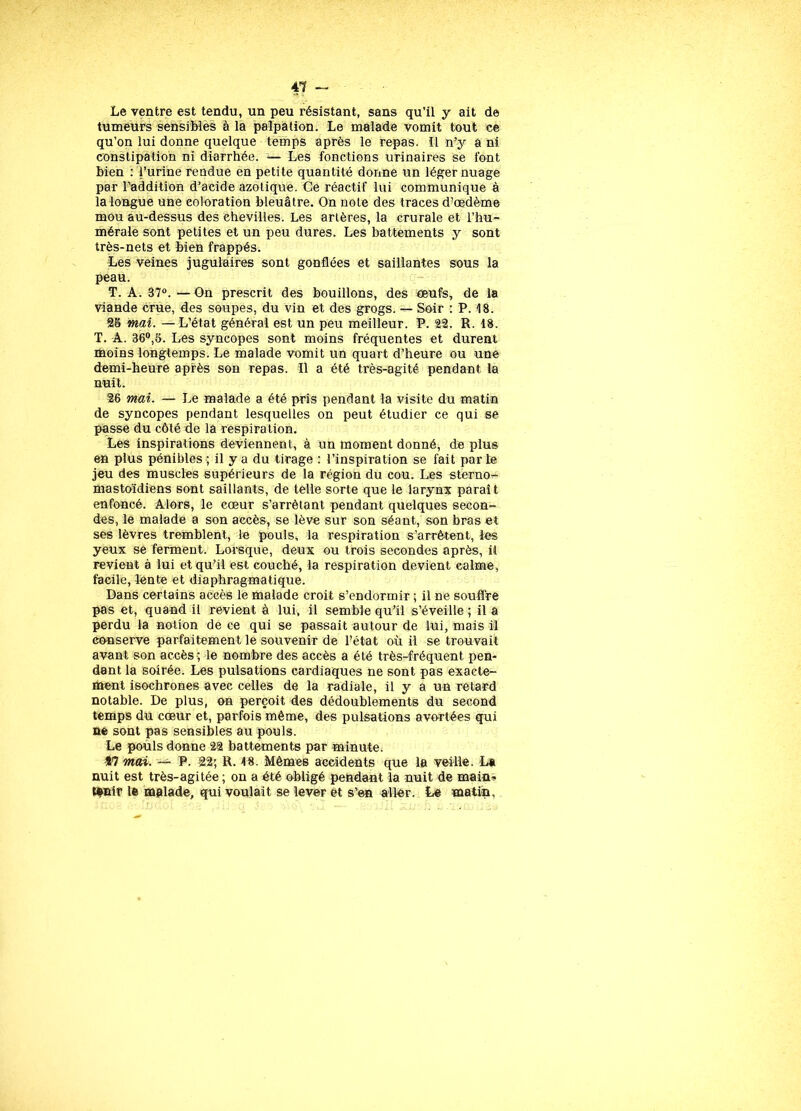 Le ventre est tendu, un peu résistant, sans qu’il y ait de tumeurs sensibles à la palpation. Le malade vomit tout ce qu’on lui donne quelque temps après le repas. ïl n’y a ni constipation ni diarrhée. — Les fonctions urinaires se font bien : l’urine rendue en petite quantité donne un léger nuage par l’addition d’acide azotique. Ce réactif lui communique à la longue une coloration bleuâtre. On note des traces d’œdème mou au-dessus des ehevilles. Les artères, la crurale et l’hu- mérale sont petites et un peu dures. Les battements y sont très-nets et bien frappés. Les veines jugulaires sont gonflées et saillantes sous la peau. T. A. 37°. —On prescrit des bouillons, des œufs, de la viande crue, des soupes, du vin et des grogs. — Soir : P. 18. 28 mai. —L’état général est un peu meilleur. P. 22. R. 18. T. A. 36°,8. Les syncopes sont moins fréquentes et durent moins longtemps. Le malade vomit un quart d’heure ou une demi-heure après son repas. Il a été très-agité pendant la nuit. 26 mai. — Le malade a été pris pendant la visite du matin de syncopes pendant lesquelles on peut étudier ce qui se passe du côté de la respiration. Les inspirations deviennent, à un moment donné, de plus en plus pénibles; il y a du tirage : l’inspiration se fait parte jeu des muscles supérieurs de la région du cou. Les sterno- mastoïdiens sont saillants, de telle sorte que le larynx paraît enfoncé. Alors, le cœur s’arrêtant pendant quelques secon- des, le malade a son accès, se lève sur son séant, son bras et ses lèvres tremblent, le pouls, la respiration s’arrêtent, les yeux se ferment. Lorsque, deux ou trois secondes après, U revient à lui et qu’il est couché, la respiration devient calme, facile, lente et diaphragmatique. Dans certains accès le malade croit s’endormir ; il ne souffre pas et, quand il revient à lui, il semble qu’il s’éveille ; il a perdu la notion de ce qui se passait autour de lui, mais il conserve parfaitement le souvenir de l’état où il se trouvait avant son accès ; le nombre des accès a été très-fréquent pen- dant la soirée. Les pulsations cardiaques ne sont pas exacte- ment isochrones avec celles de la radiale, il y a un retard notable. De plus, on perçoit des dédoublements du second temps du cœur et, parfois même, des pulsations avortées qui ne sont pas sensibles au pouls. Le pouls donne 22 battements par minute. Î7 mai. — P. 22; R. 18. Mêmes accidents que la veille. La nuit est très-agitée ; on a été obligé pendant la nuit de main- tenir le malade, qui voulait se lever et s’en aller. Le matin,