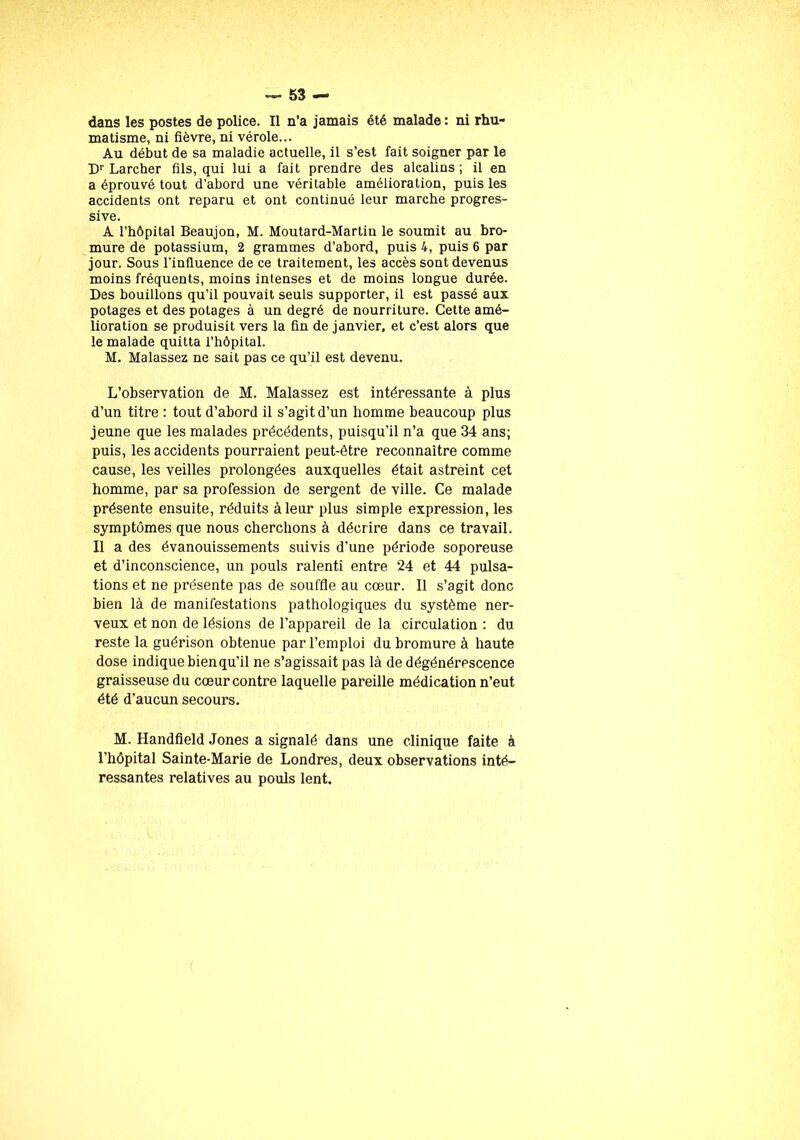 dans les postes de police. Il n’a jamais été malade: ni rhu- matisme, ni fièvre, ni vérole... Au début de sa maladie actuelle, il s’est fait soigner par le Dr Larcher fils, qui lui a fait prendre des alcalins; il en a éprouvé tout d’abord une véritable amélioration, puis les accidents ont reparu et ont continué leur marche progres- sive. A l’hôpital Beaujon, M. Moutard-Martin le soumit au bro- mure de potassium, 2 grammes d’abord, puis 4, puis 6 par jour. Sous l'influence de ce traitement, les accès sont devenus moins fréquents, moins intenses et de moins longue durée. Des bouillons qu’il pouvait seuls supporter, il est passé aux potages et des potages à un degré de nourriture. Cette amé- lioration se produisit vers la fin de janvier, et c’est alors que le malade quitta l’hôpital. M. Malassez ne sait pas ce qu’il est devenu. L’observation de M. Malassez est intéressante à plus d’un titre : tout d’abord il s’agit d’un homme beaucoup plus jeune que les malades précédents, puisqu’il n’a que 34 ans; puis, les accidents pourraient peut-être reconnaître comme cause, les veilles prolongées auxquelles était astreint cet homme, par sa profession de sergent de ville. Ce malade présente ensuite, réduits à leur plus simple expression, les symptômes que nous cherchons à décrire dans ce travail. Il a des évanouissements suivis d’une période soporeuse et d’inconscience, un pouls ralenti entre 24 et 44 pulsa- tions et ne présente pas de souffle au cœur. Il s’agit donc bien là de manifestations pathologiques du système ner- veux et non de lésions de l’appareil de la circulation : du reste la guérison obtenue par l’emploi du bromure à haute dose indique bien qu’il ne s’agissait pas là de dégénérescence graisseuse du cœur contre laquelle pareille médication n’eut été d’aucun secours. M. Handfield Jones a signalé dans une clinique faite à l’hôpital Sainte-Marie de Londres, deux observations inté- ressantes relatives au pouls lent.