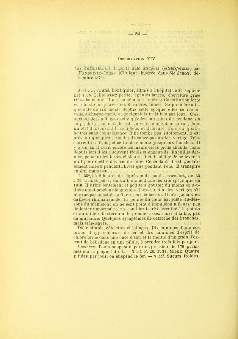 Cas d'abaissement du pouls avec attaques épileptiformes ; par IIandfield-Jones (Clinique insérée dans the Lancet, dé- cembre 1876). J, O , 62 ans, boutiquier, admis à l’hôpital le 30 septem- bre 1876. Taille assez petite, épaules larges, chevelure grise très-abondante. Il a vécu 16 ans à Londres. Constitution forte et robuste jusqu’à ces six dernières années. Sa première atta- que date de six mois; depuis cette époque elles se renou- vellent chaque mois, et quelquefois trois fois par jour. C’est surtout lorsqu’il est excité qu’elles ont plus de tendances à se produire. Le malade est souvent tombé, dans la rue, dans un état d'insensibilité complète, et demeuré trois ou quatre heures sans connaissance. Il ne tombe pas subitement, il est prévenu quelques secondes d’avance par un fort vertige. Très- souvent il a froid, et ce froid remonte jusqu’aux hanches. Il y a un an il avait encore les mains et les pieds chauds: mais depuis lors il les a souvent froids et engourdis. En juillet der- nier, pendant les fortes chaleurs, il était obligé de se lever la nuit pour mettre des bas de laine. Cependant il est généra- lement mieux pendant l’hiver que pendant l’été. Il transpire en été, mais peu. T. 35°,1 à 2 heures de l’après-midi; pouls assez fort, de 33 à 39. Urines pâles, sans albumine,d’une densité spécifique de 1010. Il urine lentement et goutte à goutte; du moins en a-t- il été ainsi pendant longtemps. Il est sujet à des vertiges s’il n’urine pas aussitôt qu’il en sent le besoin. Il n’a jamais eu de fièvre rhumatismale. La pointe du cœur bat juste au-des- sous du mamelon ; on ne sent point d’impulsion ailleurs ; pas de lenteur anormale; le second bruit très accentué à la pointe et au milieu du sternum; le premier assez court et faible; pas de murmure. Quelques symptômes de catarrhe des bronches, mais très-légers. Diète simple, côtelettes et laitages. Dix minimes d’une so- lution d’hyperchlorure de fer et dix minimes d’esprit de chloroforme dans une once d’eau et la moitié d’un grain d’ex- trait de belladone en une pilule, à prendre trois fois par jour. 3 octobre. Pouls suspendu par une pression de 170 gram- mes sur le poignet droit. — 5 oct. P. 28. T. 37. Mieux. Quatre