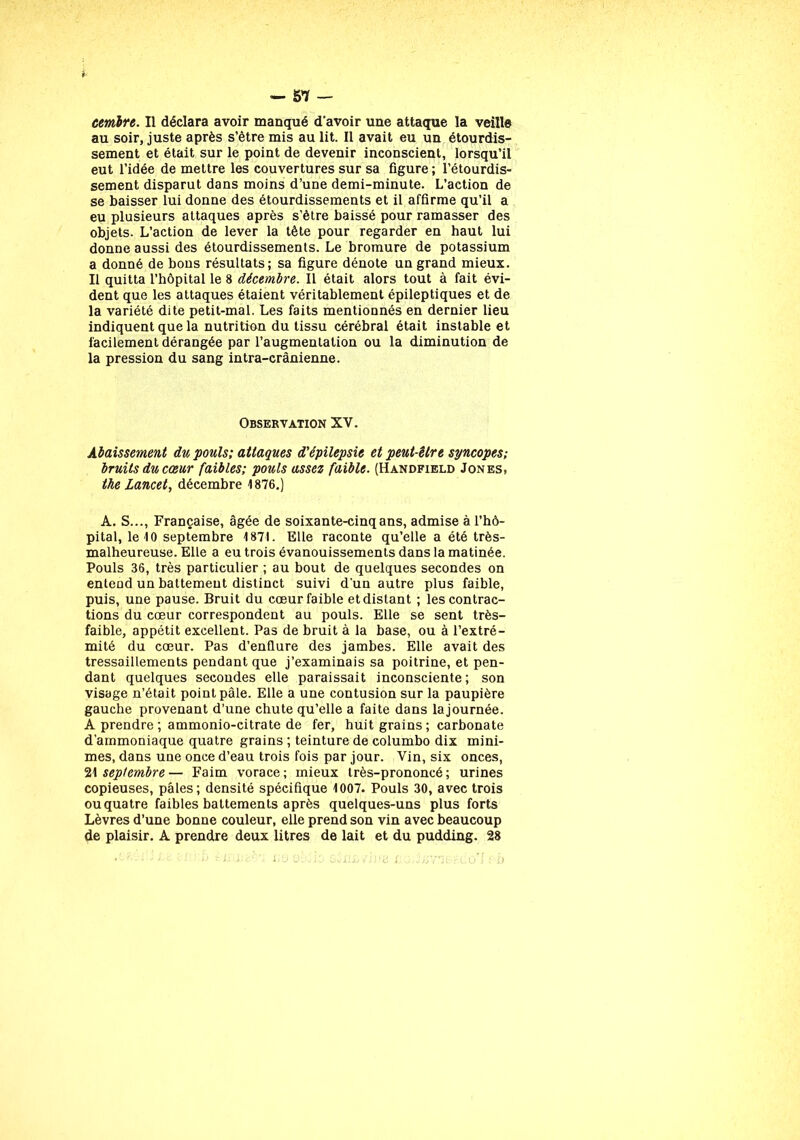 cemlre. Il déclara avoir manqué d’avoir une attaque la veille au soir, juste après s’ètre mis au lit. Il avait eu un étourdis- sement et était sur le point de devenir inconscient, lorsqu’il eut l’idée de mettre les couvertures sur sa figure ; l’étourdis- sement disparut dans moins d’une demi-minute. L’action de se baisser lui donne des étourdissements et il affirme qu’il a eu plusieurs attaques après s’ètre baissé pour ramasser des objets. L’action de lever la tête pour regarder en haut lui donne aussi des étourdissements. Le bromure de potassium a donné de bons résultats; sa figure dénote un grand mieux. Il quitta l’hôpital le 8 décembre. Il était alors tout à fait évi- dent que les attaques étaient véritablement épileptiques et de la variété dite petit-mal. Les faits mentionnés en dernier lieu indiquent que la nutrition du tissu cérébral était instable et facilement dérangée par l’augmentation ou la diminution de la pression du sang intra-crânienne. Observation XV. Abaissement du pouls; attaques d'épilepsie et peut-être syncopes; bruits du cœur faibles; pouls assez faible. (Handfield Jones, the Lancet, décembre 1876.) A. S..., Française, âgée de soixante-cinq ans, admise à l’hô- pital, le 10 septembre 1871. Elle raconte qu’elle a été très- malheureuse. Elle a eu trois évanouissements dans la matinée. Pouls 36, très particulier ; au bout de quelques secondes on entend un battement distinct suivi d'un autre plus faible, puis, une pause. Bruit du cœur faible et distant ; les contrac- tions du cœur correspondent au pouls. Elle se sent très- faible, appétit excellent. Pas de bruit à la base, ou à l’extré- mité du cœur. Pas d’enflure des jambes. Elle avait des tressaillements pendant que j’examinais sa poitrine, et pen- dant quelques secondes elle paraissait inconsciente; son visage n’était point pâle. Elle a une contusion sur la paupière gauche provenant d’une chute qu’elle a faite dans lajournée. A prendre ; ammonio-citrate de fer, huit grains ; carbonate d’ammoniaque quatre grains ; teinture de columbo dix mini- mes, dans une once d’eau trois fois par jour. Vin, six onces, 21 septembre — Faim vorace ; mieux très-prononcé ; urines copieuses, pâles; densité spécifique 1007. Pouls 30, avec trois ou quatre faibles battements après quelques-uns plus forts Lèvres d’une bonne couleur, elle prend son vin avec beaucoup de plaisir. A prendre deux litres de lait et du pudding. 28