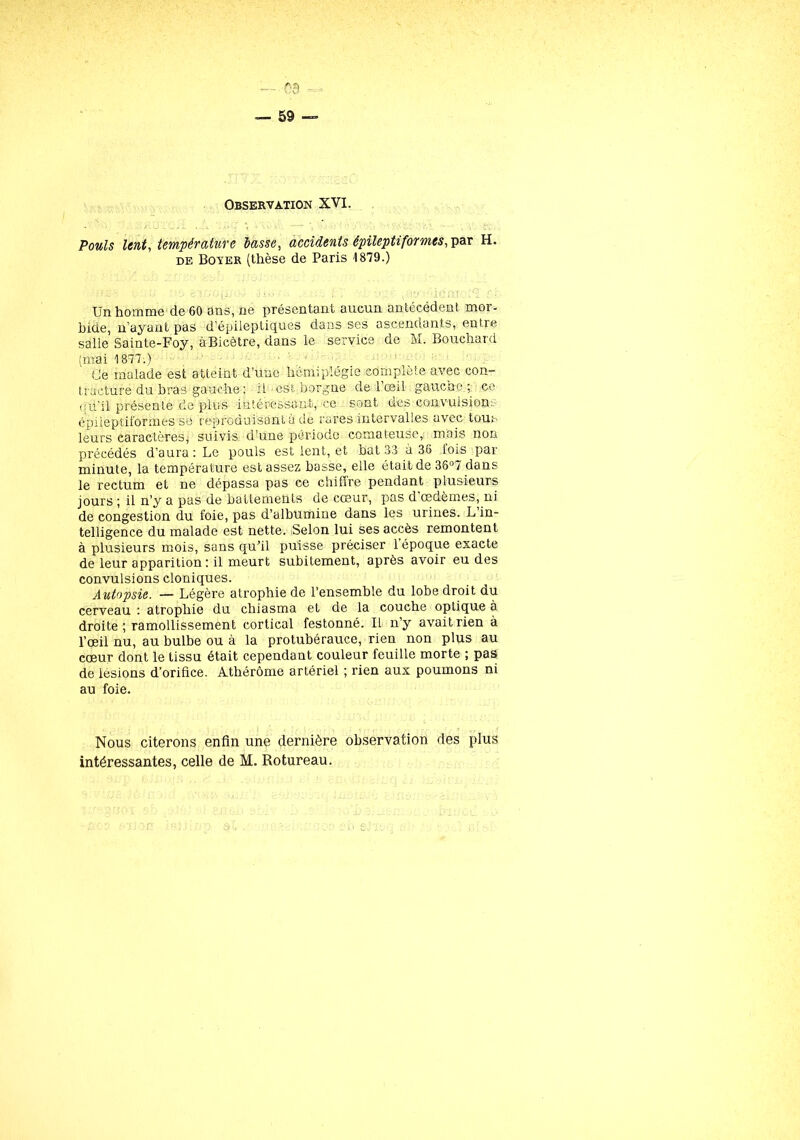 ''V — 59 — Observation XVI. Pouls lent, température lasse, accidents épileptiformes, par H. de Boyer (thèse de Paris 1879.) Un homme de 60 ans, ne présentant aucun antécédent moi- bide, n’ayant pas d’épileptiques dans ses ascendants, entre salle Sainte-Foy, àBicètre, dans le service de M. Bouchard (mai 1877.) Ce malade est atteint d’une hémiplégie complète avec con- tracture du bras gauche ; il' est borgne de l’œil gauche; ce qu'il présente de plus intéressant, ce sont des convulsion:, épileptiformes se reproduisant à de rares intervalles avec tous leurs caractèresj suivis d’une période comateuse, mois non précédés d’aura: Le pouls est lent, et bat 33 à 36 fois par minute, la température est assez basse, elle était de 36°7 dans le rectum et ne dépassa pas ce chiffre pendant plusieurs jours ; il n’y a pas de battements de cœur, pas d œdèmes, ni de congestion du foie, pas d’albumine dans les urines. L in- telligence du malade est nette. Selon lui ses accès remontent à plusieurs mois, sans qu’il puisse préciser 1 époque exacte de leur apparition: il meurt subitement, après avoir eu des convulsions cloniques. Autopsie. — Légère atrophie de l’ensemble du lobe droit du cerveau : atrophie du chiasma et de la couche optique à droite; ramollissement cortical festonné. IL n’y avait rien à l’œil nu, au bulbe ou à la protubérauce, rien non plus au cœur dont le tissu était cependant couleur feuille morte ; pas de lésions d’orifice. Athérôme artériel ; rien aux poumons ni au foie. Nous citerons enfin une dernière observation des plus intéressantes, celle de M. Rotureau.