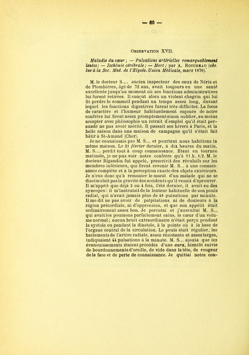 Observation XVII. Maladie du cœur ; — Pulsations artérielles remarquablement lentes: — Ischémie cérébrale ; — Mort ; par A. Rotureau (obs. lue à la Soc. Med. de l’Elysée. Union Médicale, mars 1870).' M. le docteur S.... ancien inspecteur des eaux de Néris et de Plombières, âgé de 72 ans, avait toujours eu une santé excellente jusqu’au moment où ses fonctions administratives lui furent retirées. Il conçut alors un violent chagrin qui lui fit perdre le sommeil pendant un temps assez long, durant lequel les fonctions digestives furent très-difficiles. La force de caractère et l’humeur habituellement enjouée de notre confrère lui firent assez promptementsinon oublier, au moins accepter avec philosophie un retrait d’emploi qu’il était per- suadé ne pas avoir mérité. Il passait ses hivers à Paris, et la belle saison dans une maison de campagne qu’il s’était fait bâtira St-Amand (Cher). Je ne connaissais pas M. S... et pourtant nous habitions la même maison. Le 21 février dernier, à dix heures du matin, M. S.... perdit tout à coup connaissance. Etant en tournée matinale, je ne pus voir notre confrère qu’à 11 h. 1/2. M. le docteur Rigaudin fut appelé, prescrivit des révulsifs sur les membres inférieurs, qui firent revenir M. S... à une connais- sance complète et à la perception exacte des objets extérieurs. Je n’eus donc qu’à remonter le moral d’un malade qui ne se dissimulait pas la gravité des accidents qu’il venait d’éprouver. Il m’apprit que déjà 3 ou 4 fois, l’été dernier, il avait eu des syncopes: il m’instruisit de la lenteur habituelle de son pouls radial, qui n’avait jamais plus de 48 pulsations par minute. Il me dit ne pas avoir de palpitations ni de douleurs à la région précordiale, ni d’oppression, et que son appétit était ordinairement assez bon. Je percutai et j’auscultai M. S... qui avait les poumons parfaitement sains, le cœur d’un volu- me normal; aucun bruit extraordinaire n’était perçu pendant la systole ou pendant la diastole, à la pointe où à la base de l’organe central de la circulation. Le pouls était régulier, les battements de l’artère radiale, assez résistants et assez larges, indiquaient 44 pulsations à la minute. M. S... ajouta que les évanouissements étaient précédés d’une aura, bientôt suivie de bourdonnements d’oreille, de vide dans la tête, de rougeur delà face et de perte de connaissance. Je quittai notre con-