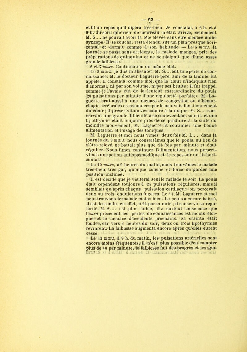 - 62 — et fit un repas qu’il digéra très-bien. Je constatai, à 6 h. et à 9 h. du soir, que rien de nouveau n’était arrivé, seulement M. S.... ne pouvait avoir la tète élevée sans être menacé d’une syncope. Il se coucha, resta étendu sur un plan presque hori- zontal et dormit comme à son habitude. — Le 5 mars, la journée se passa sans accidents, le malade mangea, prit des préparations de quinquina et ne se plaignit que d’une assez grande faiblesse. 6 et 7 mars. Continuation du même état. Le 8 mars, je dus m’absenter. M. S.... eut uneperte de con- naissance. M. le docteur Laguerre père, ami de la famille, fut appelé. Il constata, comme moi, que le cœur n’indiquait rien d’anormal, ni par son volume, ni par ses bruits ; il fut frappé, comme je l’avais été, de la lenteur extraordinaire du pouls (28 pulsations par minute d’une régularité parfaite). M. La- guerre crut aussi à une menace de congestion ou d’hémor- rhagie cérébrales occasionnées parle mauvais fonctionnement du cœur; il prescrivit un vésicatoire à la nuque. M. S..., con- servant une grande difficulté à se soulever dans son lit, et une lipothymie étant toujours près de se produire à la suite du moindre mouvement, M. Laguerre fit continuer une bonne alimentation et l’usage des toniques. M. Laguerre et moi nous vimes deux fois M. L.... dans la journée du 9 mars; nous constatâmes que le pouls, au lieu de s’être relevé, ne battait plus que 24 fois par minute et était régulier. Nous fîmes continuer l’alimentation, nous prescri- vîmes une potion antispasmodique et le repos sur un lit hori- zontal. Le 10 mars, à 9 heures du matin, nous trouvâmes le malade très-bien, très gai, quoique couché et forcé de garder une position inclinée. Il est décidé que je visiterai seul le malade le soir. Le pouls était cependant toujours à 24 pulsations régulières, mais il semblait qu’après chaque pulsation cardiaque on percevait deux ou trois ondulations fugaces. Le 11, M. Laguerre et moi nous trouvons le malade moins bien. Le pouls a encore baissé, il est descendu, en effet, à 22 par minute ; il conservé sa régu- larité. M. S.... est plus faible, il a surtout conscience que l'aura précédent les pertes de connaissances est moins éloi- gnée et le menace d’accidents prochains. Sa crainte était fondée, car vers 3 heures du soir, deux ou trois lipothymies revinrent. La faiblesse augmenta encore après qu’elles eurent cessé. Le 12 mars, à 9 h. du matin, les pulsations artérielles sont encore moins fréquentes, il n’est plus possible d’en compter plus de 18 par minute, la faiblesse fait des progrès et les syn-