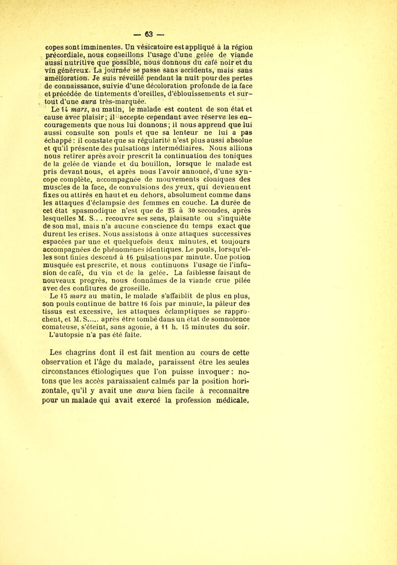 copes sont imminentes. Un vésicatoire est appliqué à la région précordiale, nous copseillons l’usage d’une gelée de viande aussi nutritive que possible, nous donnons du café noir et du vin généreux. La joürnée se passe sans accidents, mais sans améliora tion. Je suis réveillé pendant la nuit pour des pertes de connaissance, suivie d’une décoloration profonde de la face et précédée de tintements d’oreilles, d’éblouissements et sur- tout d’une aura très-marquée. Le 14 mars, au matin, le malade est content de son état et cause avec plaisir; il accepte cependant avec réserve les en- couragements que nous lui donnons ; il nous apprend que lui aussi consulte son pouls et que sa lenteur ne lui a pas échappé : il constate que sa régularité n’est plus aussi absolue et qu’il présente des pulsations intermédiaires. Nous allions nous retirer après avoir prescrit la continuation des toniques de la gelée de viande et du bouillon, lorsque le malade est pris devant nous, et après nous l’avoir annoncé, d’une syn- cope complète, accompagnée de mouvements cloniques des muscles de la face, de convulsions des yeux, qui deviennent fixes ou attirés en haut et eu dehors, absolument comme dans les attaques d’éclampsie des femmes en couche. La durée de cet état spasmodique n’est que de 25 à 30 secondes, après lesquelles M. S.. . recouvre ses sens, plaisante ou s’inquiète de son mal, mais n’a aucune conscience du temps exact que durent les crises. Nous assistons à onze attaques successives espacées par une et quelquefois deux minutes, et toujours accompagnées de phénomènes identiques. Le pouls, lorsqu’el- les sont finies descend à 16 pulsationspar minute. Une potion musquée est prescrite, et nous continuons l’usage de l’infu- sion de café, du vin et de la gelée. La faiblesse faisant de nouveaux progrès, nous donnâmes de la viande crue pilée avec des confitures de groseille. Le 15 mars au matin, le malade s’affaiblit déplus en plus, son pouls continue de battre 16 fois par minute, la pâleur des tissus est excessive, les attaques éclamptiques se rappro- chent, et M. S après être tombé dans un état de somnolence comateuse, s’éteint, sans agonie, à 11 h. 15 minutes du soir. L’autopsie n’a pas été faite. Les chagrins dont il est fait mention au cours de cette observation et l’âge du malade, paraissent être les seules circonstances étiologiques que l’on puisse invoquer : no- tons que les accès paraissaient calmés par la position hori- zontale, qu’il y avait une aura bien facile à reconnaître pour un malade qui avait exercé la profession médicale.
