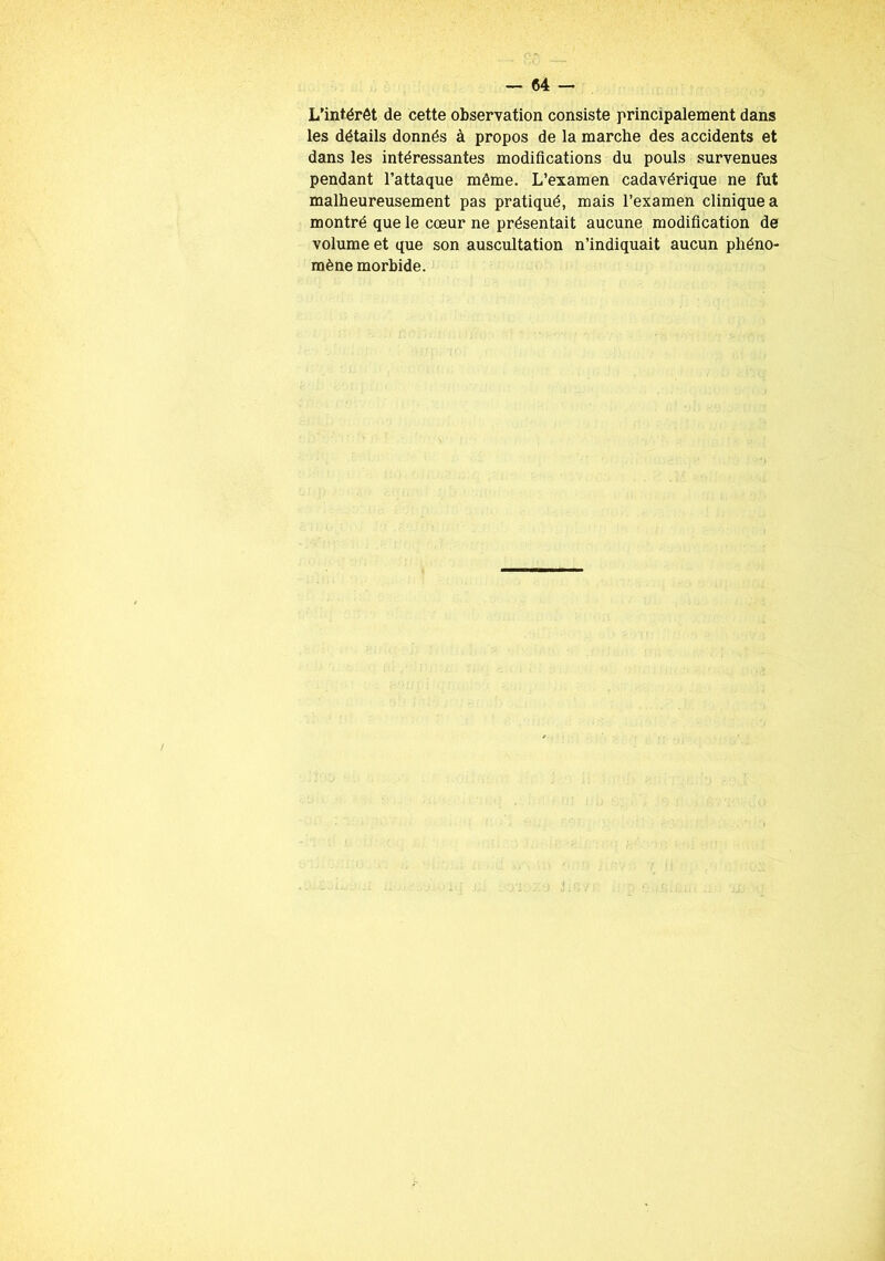 L’intérêt de cette observation consiste principalement dans les détails donnés à propos de la marche des accidents et dans les intéressantes modifications du pouls survenues pendant l’attaque même. L’examen cadavérique ne fut malheureusement pas pratiqué, mais l’examen clinique a montré que le cœur ne présentait aucune modification de volume et que son auscultation n’indiquait aucun phéno- mène morbide.