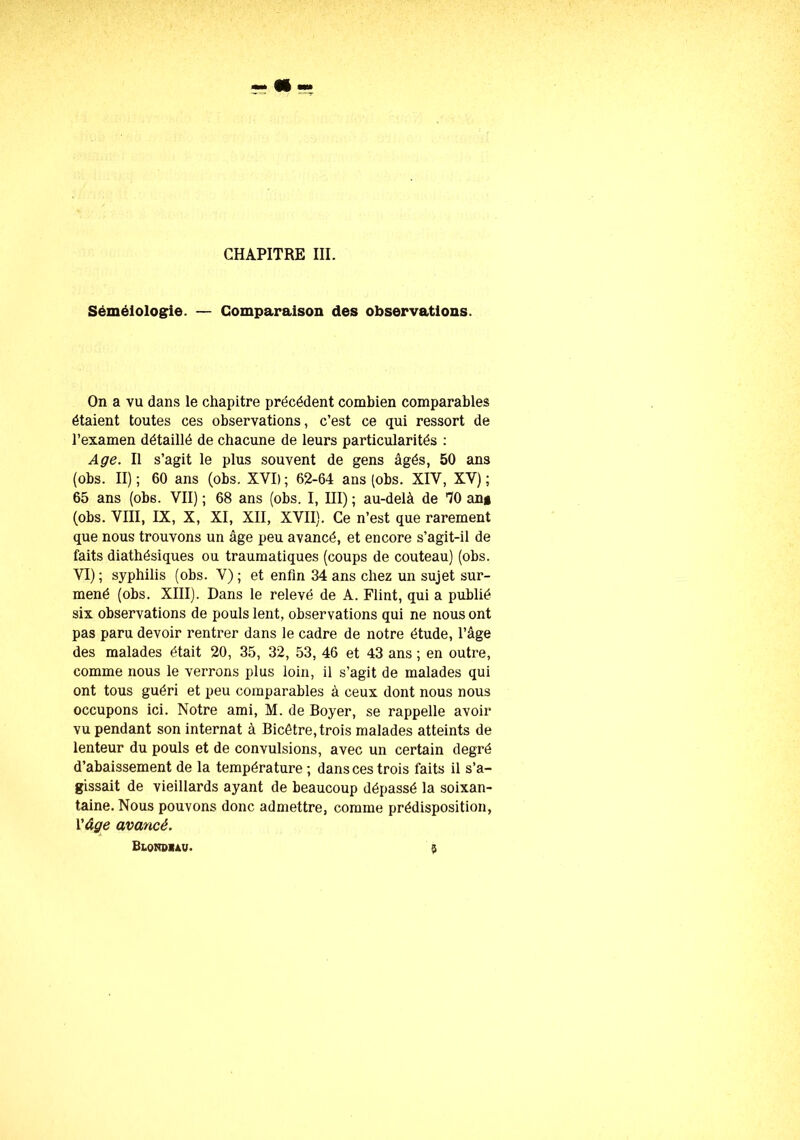 CHAPITRE III. Séméiologie. — Comparaison des observations. On a vu dans le chapitre précédent combien comparables étaient toutes ces observations, c’est ce qui ressort de l’examen détaillé de chacune de leurs particularités : Age. Il s’agit le plus souvent de gens âgés, 50 ans (obs. II); 60 ans (obs. XVI); 62-64 ans (obs. XIV, XV); 65 ans (ob6. VII) ; 68 ans (obs. I, III) ; au-delà de 70 ang (obs. VIII, IX, X, XI, XII, XVII). Ce n’est que rarement que nous trouvons un âge peu avancé, et encore s’agit-il de faits diathésiques ou traumatiques (coups de couteau) (obs. VI); syphilis (obs. V); et enfin 34 ans chez un sujet sur- mené (obs. XIII). Dans le relevé de A. Flint, qui a publié six observations de pouls lent, observations qui ne nous ont pas paru devoir rentrer dans le cadre de notre étude, l’âge des malades était 20, 35, 32, 53, 46 et 43 ans ; en outre, comme nous le verrons plus loin, il s’agit de malades qui ont tous guéri et peu comparables à ceux dont nous nous occupons ici. Notre ami, M. de Boyer, se rappelle avoir vu pendant son internat à Bicêtre, trois malades atteints de lenteur du pouls et de convulsions, avec un certain degré d’abaissement de la température ; dans ces trois faits il s’a- gissait de vieillards ayant de beaucoup dépassé la soixan- taine. Nous pouvons donc admettre, comme prédisposition, Y âge avancé. Blondiau. 5