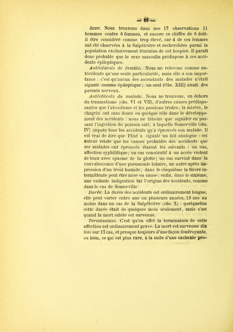 Sexe. Nous trouvons dans nos 17 observations 11 hommes contre 6 femmes, et encore ce chiffre de 6 doit- il être considéré comme trop élevé, car 4 de ces femmes ont été observées à la Salpêtrière et recherchées parmi la population exclusivement féminine de cet hospice. Il paraît donc probable que le sexe masculin prédispose à ces acci- dents épileptiques. Antécédents de famille. Nous ne relevons comme an- técédents qu’une seule particularité, mais elle a son impor- tance : c’est qu’aucun des ascendants des malades n’était signalé comme épileptique ; un seul (Obs. XIII) avait des parents nerveux. Antécédents du malade. Nous ne trouvons, en dehors du traumatisme (obs. VI et VII), d’autres causes prédispo- santes que l’alcoolisme et les passions tristes ; la misère, le chagrin ont sans doute eu quelque rôle dans le développe- ment des accidents : nous ne faisons que signaler en pas- sant l’ingestion du poisson salé, à laquelle Somerville (obs. IV) impute tous les accidents qu’a éprouvés son malade. Il est vrai de dire que Flint a signalé un fait analogue : cet auteur relate que les causes probables des accidents que ses malades ont éprouvés étaient les suivants : un cas, affection syphilitique ; un cas consécutif à un accès violent de toux avec spasme de la glotte ; un cas survint dans la convalescence d’une pneumonie lobaire, un autre après im- pression d’un froid humide ; dans le cinquième la fièvre in- termittente peut être mise en cause ; enfin, dans le sixième, une violente indigestion fut l’origine des accidents, comme dans le cas de Somerville. Durée. La durée des accidents est ordinairement longue, elle peut varier entre une ou plusieurs années, 13 ans au moins dans un cas de la Salpêtrière (obs. X) : quelquefois cette durée était de quelques mois seulement, mais c’est quand la mort subite est survenue. Terminaison. C’est qu’en effet la terminaison de cette affection est ordinairement grave. La mort est survenue dix fois sur 17 cas, et presque toujours d’une façon foudroyante, ou bien, ce qui est plus rare, à la suite d’une cachexie pro-