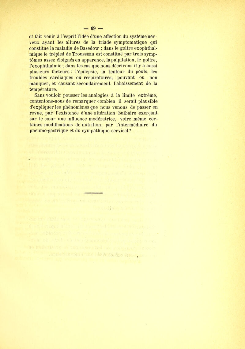 et fait venir à l’esprit l’idée d’une affection du système ner veux ayant les allures de la triade symptomatique qui constitue la maladie deBasedow : dans le goitre exophthal- mique le trépied de Trousseau est constitué par trois symp- tômes assez éloignés en apparence, la palpitation, le goitre, l’exophthalmie ; dans les cas que nous décrivons il y a aussi plusieurs facteurs : l’épilepsie, la lenteur du pouls, les troubles cardiaques ou respiratoires, pouvant ou non manquer, et causant secondairement l’abaissement de la température. Sans vouloir pousser les analogies à la limite extrême, contentons-nous de remarquer combien il serait plausible d’expliquer les phénomènes que nous venons de passer en revue, par l’existence d’une altération bulbaire exerçant sur le cœur une influence modératrice, voire même cer- taines modifications de nutrition, par l’intermédiaire du pneumo-gastrique et du sympathique cervical?