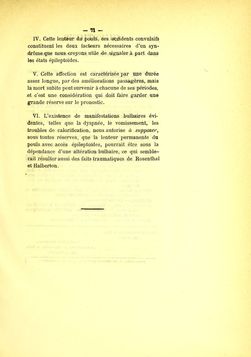 — *71 — IV. Cette lenteur du pouls, ces accidents convulsifs constituent les deux facteurs nécessaires d’un syn- drôme que nous croyons utile de signaler à part dans les états épileptoïdes. V. Cette affection est caractérisée par une durée assez longue, par des améliorations passagères, mais la mort subite peut survenir à chacune de ses périodes, -et c’est une considération qui doit faire garder une grande réserve sur le pronostic. VI. L’existence de manifestations bulbaires évi- dentes, telles que la dyspnée, le vomissement, les troubles de calorification, nous autorise à supposer, sous toutes réserves, que la lenteur permanente du pouls avec accès épileptoïdes, pourrait être sous la dépendance d’une altération bulbaire, ce qui semble- rait résulter aussi des faits traumatiques de Rosenthal et Halberton.