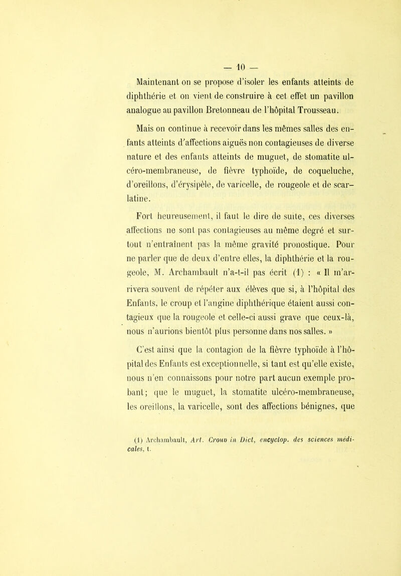 Maintenant on se propose d’isoler les enfants atteints de diphthérie et on vient de construire à cet effet un pavillon analogue au pavillon Bretonneau de l’hôpital Trousseau. Mais on continue à recevoir dans les mêmes salles des en- fants atteints d'affections aiguës non contagieuses de diverse nature et des enfants atteints de muguet, de stomatite ul- céro-membraneuse, de fièvre typhoïde, de coqueluche, d’oreillons, d’érysipèle, de varicelle, de rougeole et de scar- latine. Fort heureusement, il faut le dire de suite, ces diverses atfections ne sont pas contagieuses au même degré et sur- tout n’entraînent pas la même gravité pronostique. Pour ne parler que de deux d’entre elles, la diphthérie et la rou- geole, M. Archambault n’a-t-il pas écrit (1) : « Il m’ar- rivera souvent de répéter aux élèves que si, à l’hôpital des Enfants, le croup et l’angine diphthérique étaient aussi con- tagieux que la rougeole et celle-ci aussi grave que ceux-là, nous n’aurions bientôt plus personne dans nos salles. » C’est ainsi que la contagion de la fièvre typhoïde à l’hô- pital des Enfants est exceptionnelle, si tant est qu’elle existe, nous n’en connaissons pour notre part aucun exemple pro- bant; que le muguet, la stomatite ulcéro-membraneuse, les oreillons, la varicelle, sont des affections bénignes, que (1) Arcliambault, Art. Croiio in Dicl, encyclop. des sciences médi- cales, t.