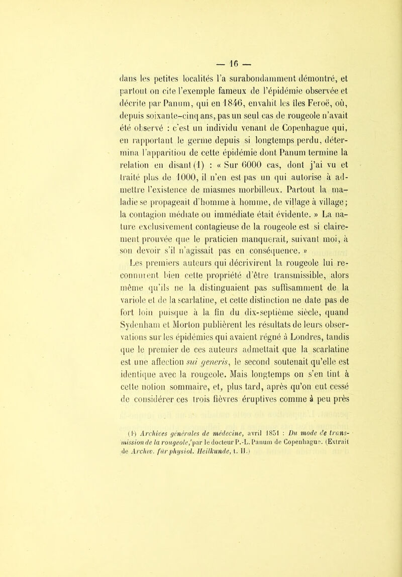 dans les petites localités l’a surabondamment démontré, et partout on cite l’exemple fameux de l’épidémie observée et décrite par Panum, qui en 1846, envahit les îles Feroë, où, depuis soixante-cinq ans, pas un seul cas de rougeole n’avait été observé : c'est un individu venant de Copenhague qui, en l'apportant le germe depuis si longtemps perdu, déter- mina l’appariliou de cette épidémie dont Panum termine la relation en disant (1) : « Sur 6000 cas, dont j’ai vu et traité plus de 1000, il n’en est pas un qui autorise à ad- mettre l’existence de miasmes morbilleux. Partout la ma- ladie se propageait d’homme à homme, de village à village; la contagion médiate ou immédiate était évidente. » La na- ture exclusivement contagieuse de la rougeole est si claire- ment prouvée que le praticien manquerait, suivant moi, à son devoir s’il n’agissait pas en conséijuence. » Les premiers auteurs qui décrivirent la rougeole lui re- connurent bien cette pi'opriété d’être transmissible, alors même qu’ils ne la distinguaient pas suffisamment de la variole et de la scarlatine, et cette distinction ne date pas de fort loin puisque à la fin du dix-septième siècle, quand Sydenham et Morton publièrent les résultats de leurs obser- vations sur les épidémies qui avaient régné à Londres, tandis que le premier de ces auteurs admettait que la scarlatine est une affection sid generis^ le second soutenait qu’elle est identique avec la rougeole. Mais longtemps on s’en tint à celte notion somiuaire, et, plus tard, après qu’on eut cessé de considérer ces trois fièvres éruptives comme à peu près ( !•) Archives générales de médecine, avril 1851 : Du mode de trans- missiouide la rougeole,gar le docteur P.-L. Panum de Copenhague. (Exirait de Archiv. fur physiol. Heilkunde, t. II.)