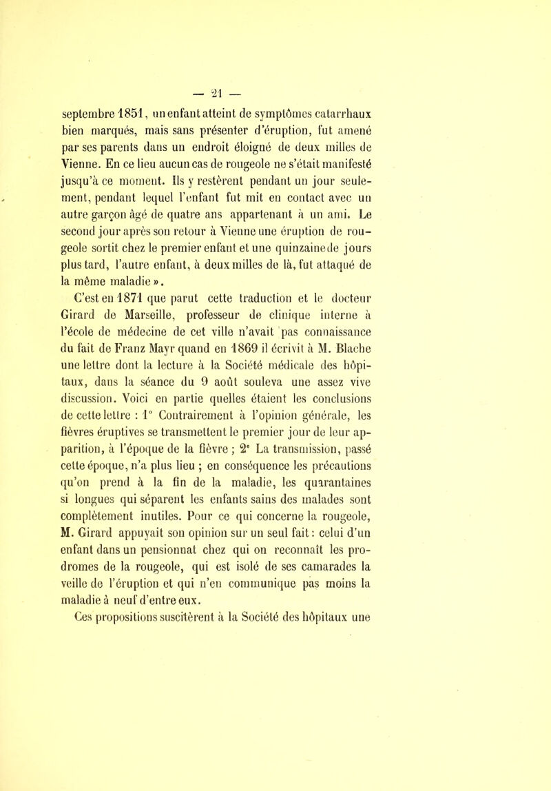 septembre 1851, un enfant atteint de symptômes catarrhaux bien marqués, mais sans présenter d’éruption, fut amené par ses parents dans un endroit éloigné de deux milles de Vienne. En ce lieu aucun cas de rougeole ne s’était manifesté jusqu’à ce moment. Ils y restèrent pendant un jour seule- ment, pendant lequel l’enfant fut mit en contact avec un autre garçon âgé de quatre ans appartenant à un ami. Le second jour après son retour à Vienne une éruption de rou- geole sortit chez le premier enfant et une quinzainede jours plus tard, l’autre enfant, à deux milles de là, fut attaqué de la même maladie ». C’est en 1871 que parut cette traduction et le docteur Girard de Marseille, professeur de clinique interne à l’école de médecine de cet ville n’avait pas connaissance du fait de Franz Mayr quand en 1869 il écrivit à M. Blache une lettre dont la lecture à la Société médicale des hôpi- taux, dans la séance du 9 août souleva une assez vive discussion. Voici en partie quelles étaient les conclusions de cette lettre : 1 Contrairement à l’opinion générale, les fièvres éruptives se transmettent le premier jour de leur ap- parition, à l’époque de la fièvre ; 2' La transmission, passé cette époque, n’a plus lieu ; en conséquence les précautions qu’on prend à la fin de la maladie, les quarantaines si longues qui séparent les enfants sains des malades sont complètement inutiles. Pour ce qui concerne la rougeole, M. Girard appuyait son opinion sur un seul fait : celui d’un enfant dans un pensionnat chez qui on reconnaît les pro- dromes de la rougeole, qui est isolé de ses camarades la veille de l’éruption et qui n’en communique pas moins la maladie à neuf d’entre eux. Ces propositions suscitèrent à la Société des hôpitaux une