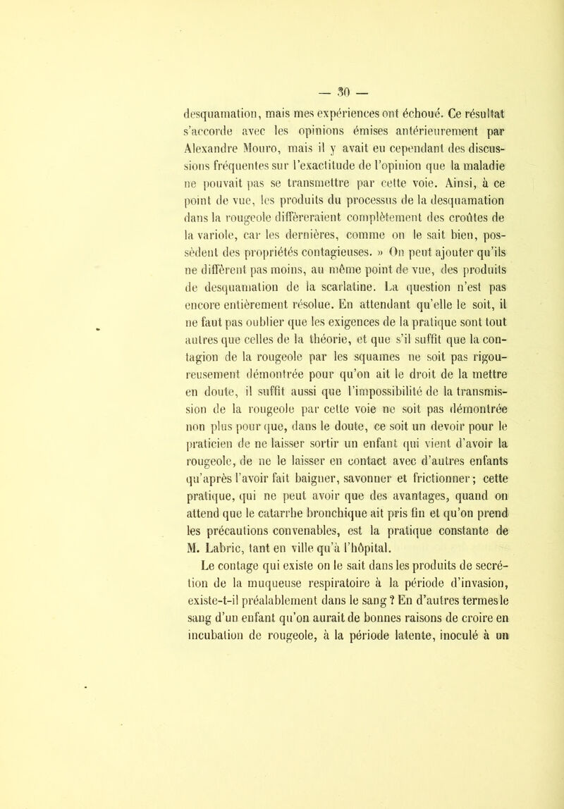 desquamation, mais mes expériences ont échoué. Ce résultat s’accorde avec les opinions émises antérieurement par Alexandre Mouro, mais il y avait eu cependant des discus- sions fréquentes sur l’exactitude de l’opinion que la maladie ne pouvait pas se transmettre par cette voie. Ainsi, à ce point de vue, les produits du processus de la desquamation dans la rougeole différeraient complètement des croûtes de la variole, car les dernières, comme on le sait bien, pos- sèdent des propriétés contagieuses. » On peut ajouter qu’ils ne diffèrent pas moins, au même point de vue, des produits de desquamation de la scarlatine. La question n’est pas encore entièrement résolue. En attendant qu’elle le soit, il ne faut pas oublier que les exigences de la pratique sont tout autres que celles de la théorie, et que s’il suffit que la con- tagion de la rougeole par les squames ne soit pas rigou- reusement démontrée pour qu’on ait le droit de la mettre en doute, il suffit aussi que l’impossibilité de la transmis- sion de la rougeoie par celte voie ne soit pas démontrée non plus pour que, dans le doute, ce soit un devoir pour le praticien de ne laisser sortir un enfant qui vient d’avoir la rougeole, de ne le laisser en contact avec d’autres enfants qu’après l’avoir fait baigner, savonner et frictionner ; cette pratique, qui ne peut avoir que des avantages, quand on attend que le catarrhe bronchique ait pris fin et qu’on prend les précautions convenables, est la pratique constante de M. Labric, tant en ville qu’à rbôpital. Le contage qui existe on le sait dans les produits de secré- tion de la muqueuse respiratoire à la période d’invasion, existe-t-il préalablement dans le sang ? En d’autres termes le sang d’un enfant qu’on aurait de bonnes raisons de croire en incubation de rougeole, à la période latente, inoculé à un