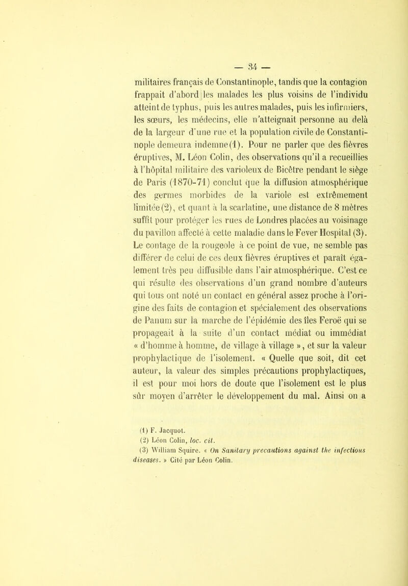 militaires français de Constantinople, tandis que la contagion frappait d’abord des malades les plus voisins de l’individu atteint de typhus, puis les autres malades, puis les infirmiers, les sœurs, les médecins, elle n atteignait personne au delà de la largeur d’une rue et la population civile de Constanti- nople demeura indemne(1). Pour ne parler que des fièvres éruptives, M. Léon Colin, des observations qu’il a recueillies à l’hôpital militaire des varioleux de Bicêtre pendant le siège de Paris (1870-7i) conclut que la diffusion atmosphérique des germes morbides de la variole est extrêmement limitée (2), et quant à la scarlatine, une distance de 8 mètres suffit pour protéger les rues de Londres placées au voisinage du pavillon affecté à cette maladie dans le Fever Hospital (3). Le contage de la rougeole à ce point de vue, ne semble pas différer de celui de ces deux fièvres éruptives et paraît éga- lement très peu diffusible dans l’air atmosphérique. C’est ce qui résulte des observations d’un grand nombre d’auteurs qui tous ont noté un contact en général assez proche à l’ori- gine des faits de contagion et spécialement des observations de Panum sur la marche de l’épidémie des îles Feroë qui se propageait à la suite d’un contact médiat ou immédiat « d’homme à homme, de village à village », et sur la valeur prophylactique de l’isolement. « Quelle que soit, dit cet auteur, la valeur des simples précautions prophylactiques, il est pour moi hors de doute que l’isolement est le plus sûr moyen d’arrêter le développement du mal. Ainsi on a (1) F. Jacquot. (“2) Léon Colin, /oc. cit. (3) William Squire. « On Sanitary précautions against the infections diseuses. » Cité par Léon Colin.