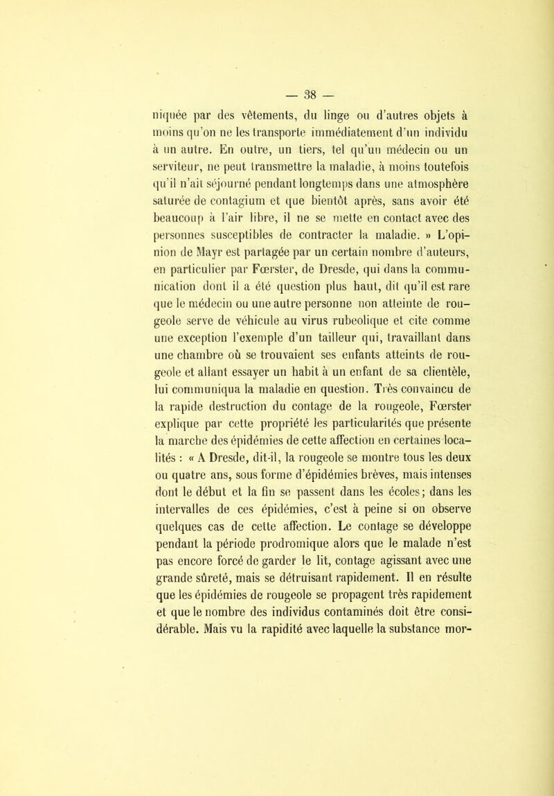 niquée par des vêtements, du linge ou d’autres objets à moins qu’on ne les transporte immédiatement d’un individu à un autre. En outre, un tiers, tel qu’un médecin ou un serviteur, ne peut transmettre la maladie, à moins toutefois qu’il n’ait séjourné pendant longtemps dans une atmosphère saturée de contagium et que bientôt après, sans avoir été beaucoup à l’air libre, il ne se mette en contact avec des personnes susceptibles de contracter la maladie. » L’opi- nion de Mayr est partagée par un certain nombre d’auteurs, en particulier par Fœrster, de Dresde, qui dans la commu- nication dont il a été question plus haut, dit qu’il est rare que le médecin ou une autre personne non atteinte de rou- geole serve de véhicule au virus rubéolique et cite comme une exception l’exemple d’un tailleur qui, travaillant dans une chambre où se trouvaient ses enfants atteints de rou- geole et allant essayer un habit à un enfant de sa clientèle, lui communiqua la maladie en question. Très convaincu de la rapide destruction du contage de la rougeole, Fœrster explique par cette propriété les particularités que présente la marche des épidémies de cette affection en certaines loca- lités : « A Dresde, dit-il, la rougeole se montre tous les deux ou quatre ans, sous forme d’épidémies brèves, mais intenses dont le début et la fin se passent dans les écoles; dans les intervalles de ces épidémies, c’est à peine si on observe quelques cas de celte affection. Le contage se développe pendant la période prodromique alors que le malade n’est pas encore forcé de garder le lit, contage agissant avec une grande sûreté, mais se détruisant rapidement. Il en résulte que les épidémies de rougeole se propagent très rapidement et que le nombre des individus contaminés doit être consi- dérable. Mais vu la rapidité avec laquelle la substance mor-