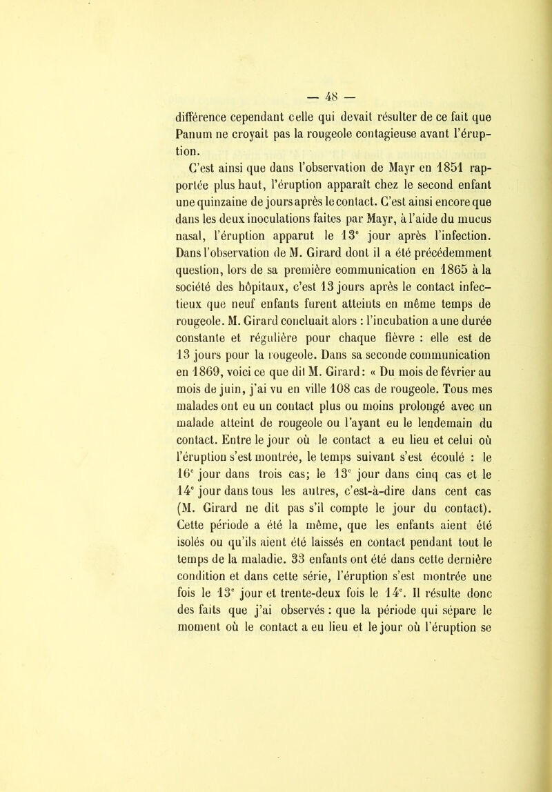 différence cependant celle qui devait résulter de ce fait que Panum ne croyait pas la rougeole contagieuse avant l’érup- tion. C’est ainsi que dans l’observation de Mayr en 1851 rap- portée plus haut, l’éruption apparaît chez le second enfant une quinzaine de jours après le contact. C’est ainsi encore que dans les deux inoculations faites par Mayr, à l’aide du mucus nasal, l’éruption apparut le 13° jour après l’infection. Dans l’observation de M. Girard dont il a été précédemment question, lors de sa première communication en 1865 à la société des hôpitaux, c’est 13 jours après le contact infec- tieux que neuf enfants furent atteints en même temps de rougeole. M. Girard concluait alors : l’incubation aune durée constante et régulière pour chaque fièvre : elle est de 13 jours pour la rougeole. Dans sa seconde communication en 1869, voici ce que dit M. Girard : « Du mois de février au mois de juin, j’ai vu en ville 108 cas de rougeole. Tous mes malades ont eu un contact plus ou moins prolongé avec un malade atteint de rougeole ou l’ayant eu le lendemain du contact. Entre le jour où le contact a eu lieu et celui où l’éruption s’est montrée, le temps suivant s’est écoulé : le 16° jour dans trois cas; le 13° jour dans cinq cas et le 14° jour dans tous les autres, c’est-à-dire dans cent cas (M. Girard ne dit pas s’il compte le jour du contact). Cette période a été la même, que les enfants aient été Isolés ou qu’ils aient été laissés en contact pendant tout le temps de la maladie. 33 enfants ont été dans cette dernière condition et dans cette série, l’éruption s’est montrée une fois le 13° jour et trente-deux fois le 14°. Il résulte donc des faits que j’ai observés : que la période qui sépare le moment où le contact a eu lieu et le jour où l’éruption se
